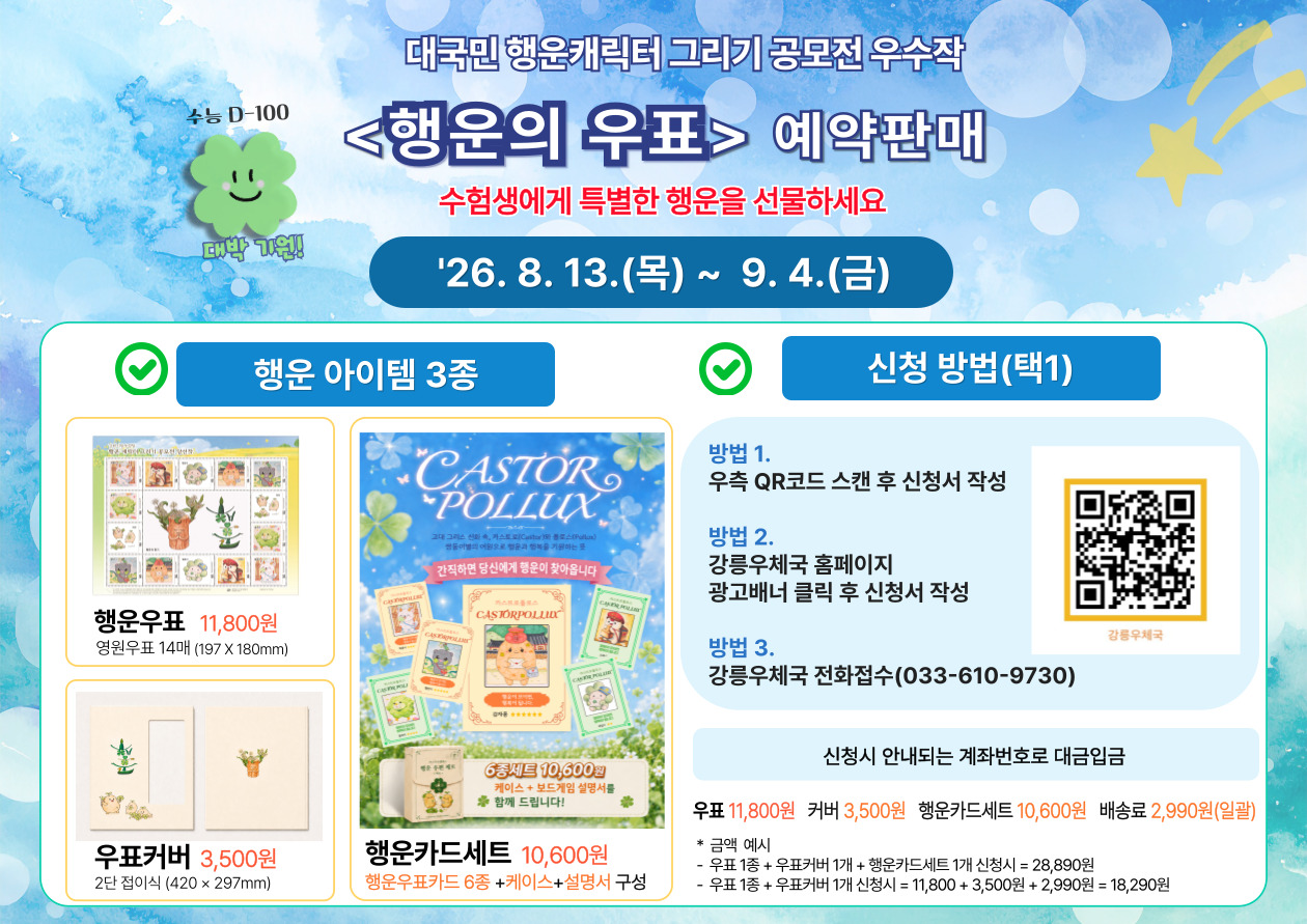 수능 D-100

대박 기원!


대국민 행운캐릭터 그리기 공모전 우수작

<행운의 우표> 예약판매

수험생에게 특별한 행운을 선물하세요

'26. 8. 13.(목) ~ 9. 4.(금)


행운 아이템 3종


행운우표 11,800원

영원우표 14매 (197 X 180mm)


우표커버 3,500원

2단 접이식 (420 &times; 297mm)


행운카드세트 10,600원

행운우표카드 6종 +케이스+설명서 구성


[행운카드 상품 이미지 안 문구]

간직하면 당신에게 행운이 찾아옵니다

6종세트 10,600원

케이스 + 보드게임 설명서를
함께 드립니다!


신청 방법(택1)


방법 1.

우측 QR코드 스캔 후 신청서 작성


방법 2.

강릉우체국 홈페이지

광고배너 클릭 후 신청서 작성


방법 3.

강릉우체국 전화접수(033-610-9730)


강릉우체국


신청시 안내되는 계좌번호로 대금입금


우표 11,800원

커버 3,500원

행운카드세트 10,600원

배송료 2,990원(일괄)


* 금액 예시

- 우표 1종 + 우표커버 1개 + 행운카드세트 1개 신청시 = 28,890원

- 우표 1종 + 우표커버 1개 신청시 = 11,800 + 3,500원 + 2,990원 = 18,290원