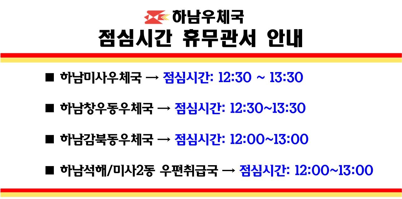 하남우체국 점심시간 휴무관서 안내

1. 하남미사우체국 : 점심시간 12:30~13:30

2. 하남창우동우체국 : 점심시간 12:30~13:30

3. 하남감북동우체국 : 점심시간 12:00~13:00

4. 하남석해, 미사2동 우편취급국 : 점심시간 12:00~13:00


