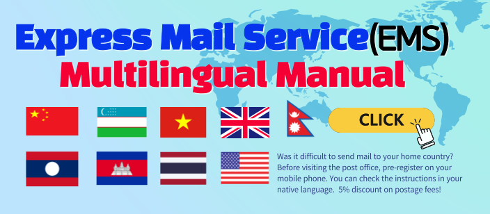 Express Mail Service(EMS) Multilingual Manual
CLICK
Was it difficult to send mail to your home country? Before visiting the post office, pre-register on your mobile phone. You can check the instructions in your native language. 5% discount on postage fees!