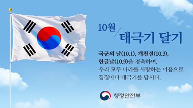 10월 태극기 달기
국군의 날(10월1일), 개천절(10월3일), 한글날(10월9일)을 경축하며,
우리 모두 나라를 사랑하는 마음으로 집집마다 태극기를 답시다.
행정안전부