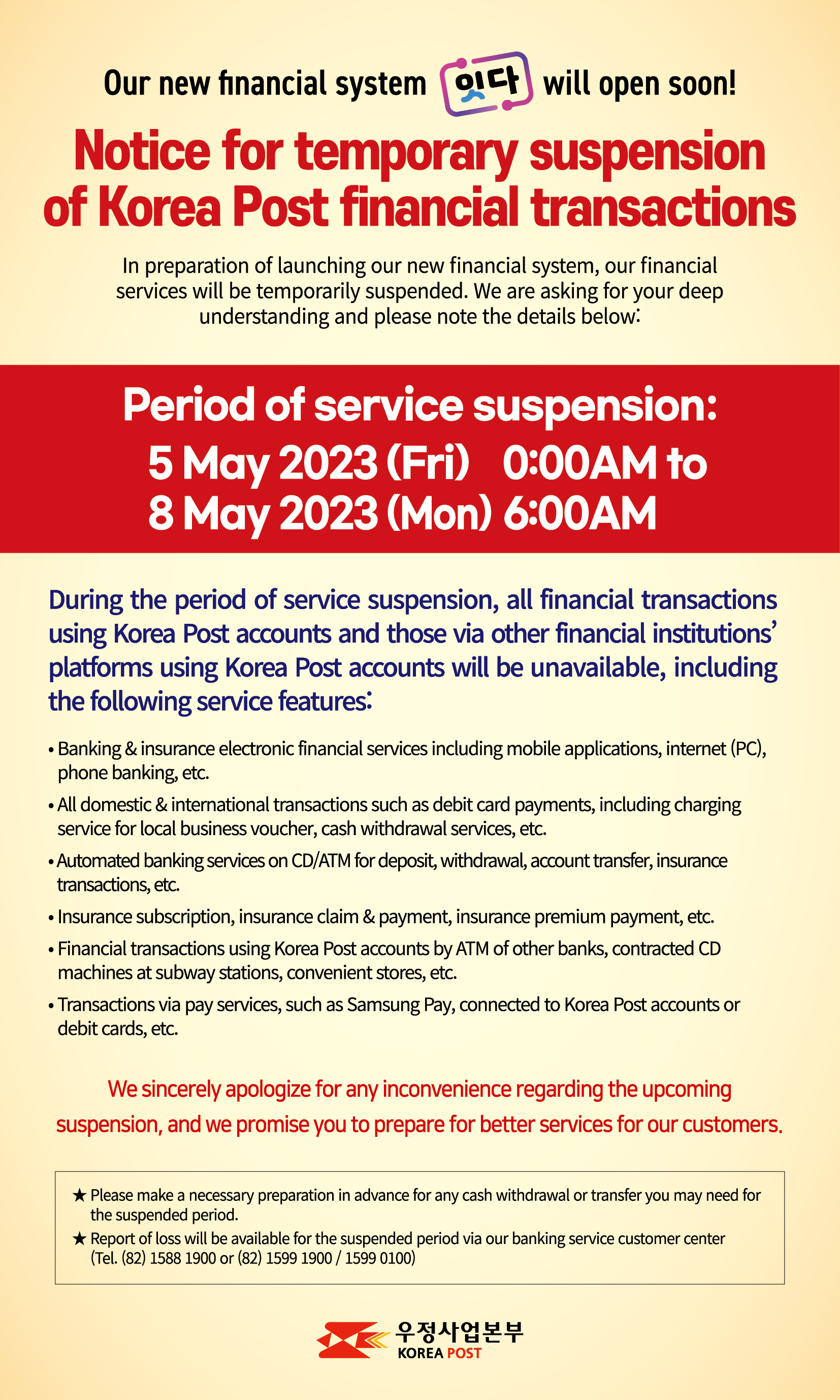 Our new financial system  will open soon!
Notice for temporary suspension 
of Korea Post financial transactions
In preparation of launching our new financial system, our financial services will be temporarily suspended. We are asking for your deep understanding and please note the details below:
Period of service suspension: 
5 May 2023 (Fri) 0:00AM to 8 May 2023 (Mon) 6:00AM
During the period of service suspension, all financial transactions using Korea Post accounts and those via other financial institutions’ platforms using Korea Post accounts will be unavailable, including the following service features: 
- Banking & insurance electronic financial services including mobile applications, internet (PC), phone banking, etc.
- All domestic & international transactions such as debit card payments, including charging service for local business voucher, cash withdrawal services, etc.
- Automated banking services on CD/ATM for deposit, withdrawal, account transfer, insurance transactions, etc. 
- Insurance subs-c-r-i-p-tion, insurance claim & payment, insurance premium payment, etc.
- Financial transactions using Korea Post accounts by ATM of other banks, contracted CD machines at subway stations, convenient stores, etc. 
- Transactions via pay services, such as Samsung Pay, connected to Korea Post accounts or debit cards, etc.
 We sincerely apologize for any inconvenience regarding the upcoming suspension, and we promise you to prepare for better services for our customers.
* Please make a necessary preparation in advance for any cash withdrawal or transfer you may need for the suspended period.
* Report of loss will be available for the suspended period via our banking service customer center (Tel. (82) 1588 1900 or (82) 1599 1900)