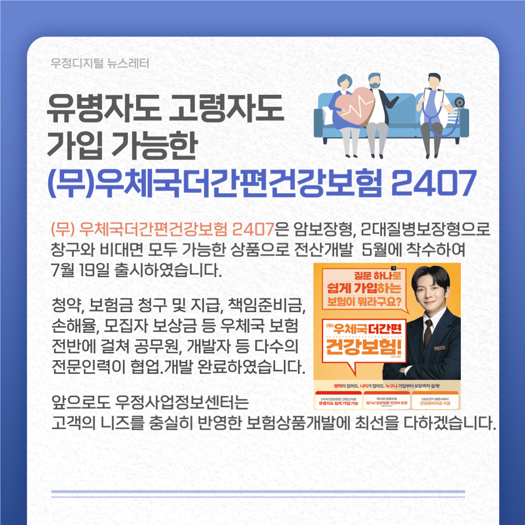 유병자도 고령자도 가입 가능한 (무)우체국더간편건강보험 2407
유병자도 고령자도 가입 가능한 (무)우체국더간편건강보험 2407은 암보장형, 2대질병보장형으로 창구와 비대면 모두 가능한 상품으로 전산개발 5월에 착후하여 7월19일 출시하였습니다.
청약,보험금 청구 및 지급, 책임준비금, 손해율, 모집자 보상금 등 우체국보험 전반에 걸쳐 공무원, 개발자 등 다수의 전문인력이 협업·개발 완료하였습니다.
앞으로도 우정사업정보센터는 고객의 니즈를 충실히 반영한 보험상품개발에 최선을 다하겠습니다.