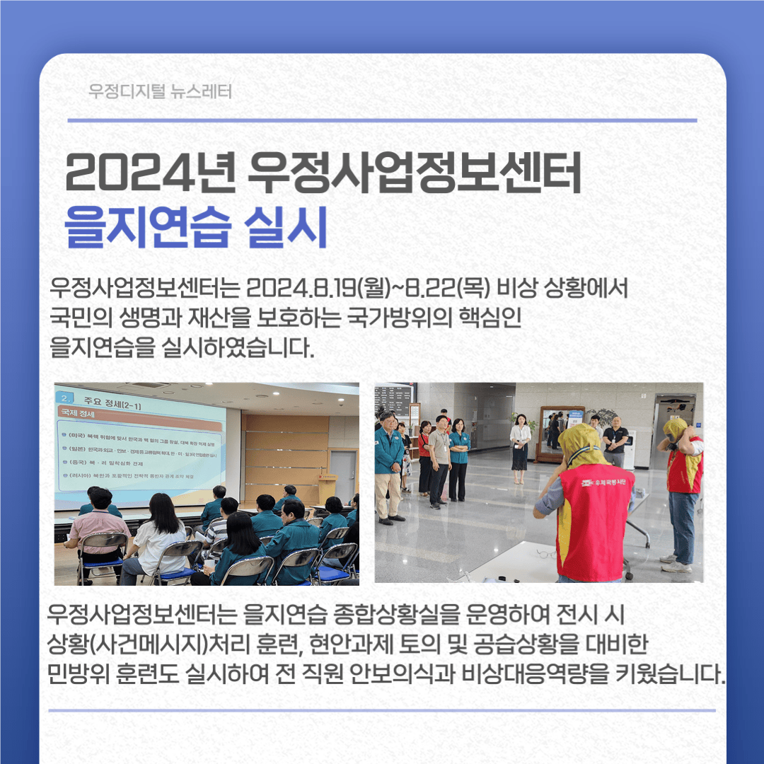 2024년 우정사업정보센터 을지연습 실시
우정사업정보센터는 2024.8.19.(월)~8.22(목) 비상상황에서 국민의 생명과 재산을 보호하는 국가방위의 핵심인 을지연습을 실시하였습니다.
우정사업정보센터는 을지연습 종합상황실을 운영하여 전시 시 상황(사건메시지)처리 훈련, 현안과제 토의 및 공습상황을 대비한 민방위 훈련도 실시하여 전 직원 안보의식과 비상대응역량을 키웠습니다.