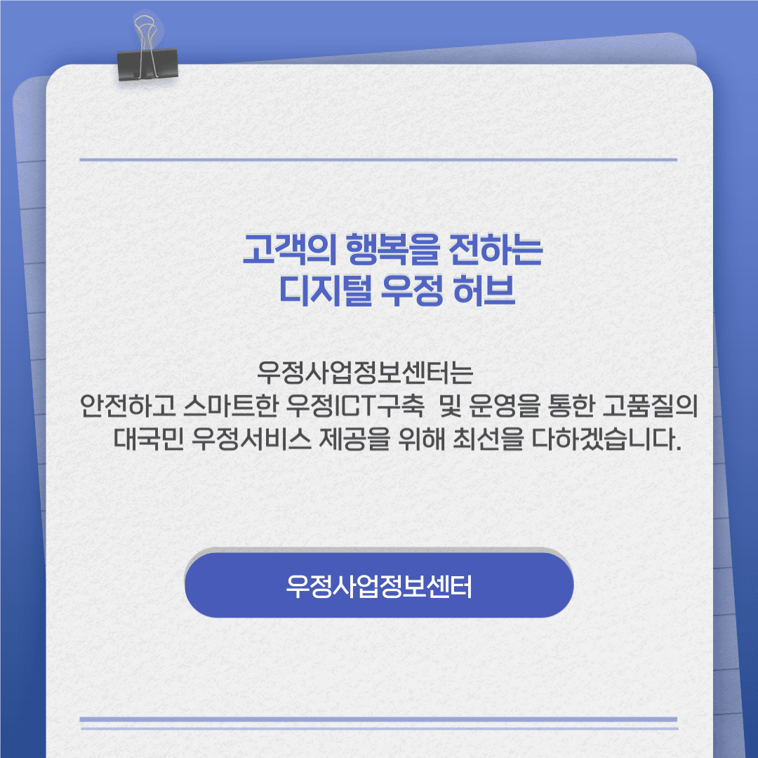 고객의 행복을 전하는 디지털 우정허브

우정사업정보센터는 안전하고 스마트한 우정ICT구축 및 운영을 통한 고품질의 대국민 우정서비스 제공을 위해 최선을 다하겠습니다.

우정사업정보센터