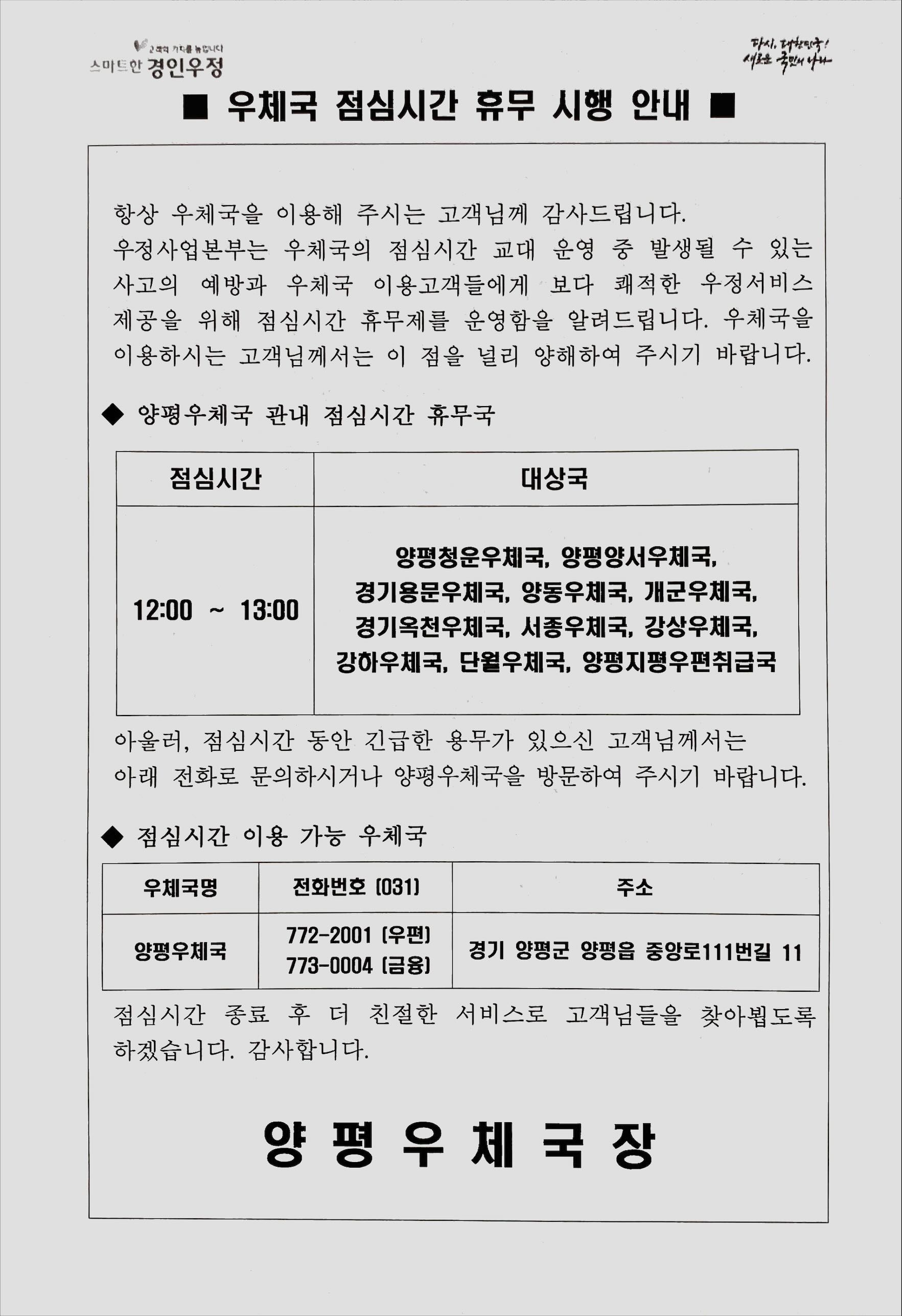 양평우체국 점심시간 휴무 안내 항상 우체국을 이용해 주시는 고객님께 감사드립니다.
우정사업본부는 우체국의 점심시간 교대 운영 중 발생될 수 있는 사고의 예방과 우체국 이용고객들에게 보다 쾌적한 우정서비스 제공을 위해 점심시간 휴무제를 운영함을 알려드립니다. 우체국을 이용하시는 고객님께서는 이 점을 널리 양해하여 주시기 바랍니다.
양평우체국 관내 점심시간 휴무국
점심시간 12:00~13:00
대상국 양평청운우체국, 양평양서우체국, 경기용문우체국, 양동우체국, 개군우체국, 경기옥천우체국, 서종우체국, 강상우체국, 강하우체국, 단월우체국, 양평지평우편취급국
아울러, 점심시간 동안 긴급한 용무가 있으신 고객님께서는 아래 전화로 문의하시거나 양평우체국을 방문하여 주시기 바랍니다.
점심시간 이용 가능 우체국
우체국명 양평우체국
전화번호 우편 031-772-2001
금융 031-773-0004
주소 경기도 양평군 양평읍 중앙로111번길 11
점심시간 종료 후 더 친절한 서비스로 고객님들을 찾아뵙도록 하겠습니다. 감사합니다.
양평우체국장