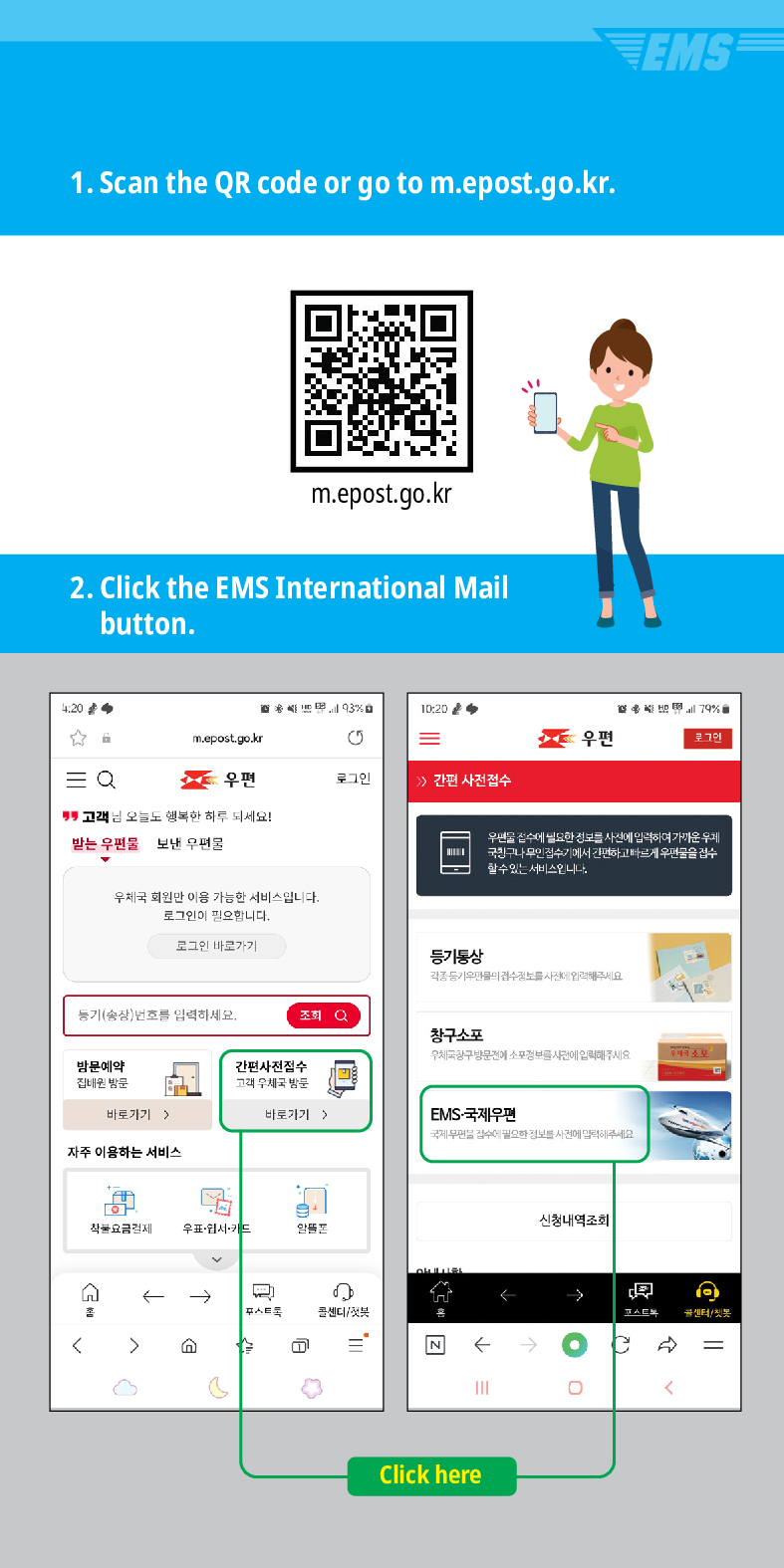 1. Scan the QR code or go to m.epost.go.kr.
m.epost.go.kr
2. Click the EMS International Mail button.
20
= Q
m.epost.go.kr
93%
5
10:20
=
우편
우편
로그인
간편 사전접수
고객님 오늘도 행복한 하루 되세요!
받는 우편물
보낸 우편물
우체국 회원만 이용 가능한 서비스입니다. 로그인이 필요합니다.
로그인 바로가기
풍기(송장번호를 입력하세요.
방문예약 집해온 방문
간편사전접수
등기동상
조회
창구소포
EMS
79%
우편을 검수세 필요한 정보를 사전에 입력하여가운 두게 국민구나 무인 검수기에서 간편하고 빠르게 우편물을 검수 할수있는 서비스입니다
고려 우체국 밤문
바로가기)
바로가기  />
EMS-국제우편
자주 이용하는 서비스
착불요금경제 우표·웹서카드
←→
스트
센티/

=
৫
←
Click here
신청내역조회
→