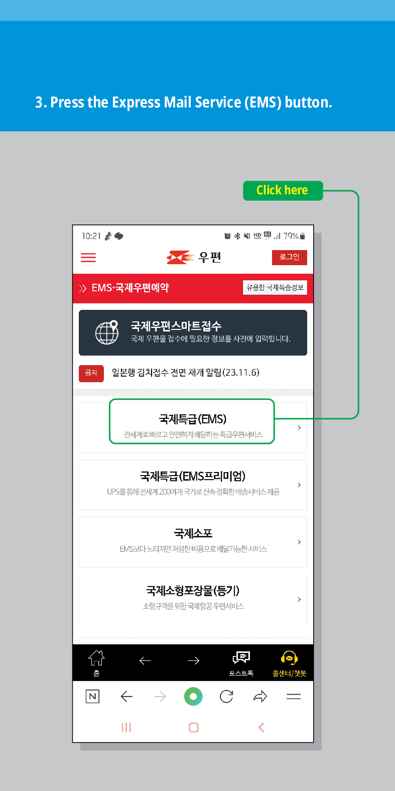 3. Press the Express Mail Service (EMS) button.
10:21
Click here
179%
우편
로그인
유용한 국제특송정보
 EMS·국제우편예약
국제우편스마트접수
국제 우편물 접수에 필요한 정보를 사전에 입력합니다.
공지
N
일본행 김치접수 전면 재개 알림(23.11.6)
국제특급(EMS)
전세계로 빠르고 안전하게 배달하는 특급우편서비스
국제특급(EMS프리미엄)
UPS를 통해 전세계 200여개 국가로 신속정확한 배송서비스 제공
국제소포
EMIS보다 느리지만 저렴한 비용으로 배달가능한 서비스
국제소형포장물(등기)
소형규격을 위한 국제항공 우편서비스