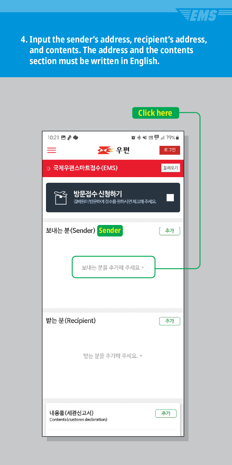 EMS
4. Input the senders address, recipients address, and contents. The address and the contents section must be written in English.
10:21
 국제우편스마트접수(EMS)
Click here
79%
우편
로그인
불러오기
방문접수 신청하기
집배원이 방문하여 접수를 원하시면 체크해 주세요.
보내는 분(Sender) Sender
추가
보내는 분을 추가해 주세요 +
받는 분(Recipient)
받는 분을 추가해 주세요. +
내용품(세관신고서)
Contents (customs declaration)