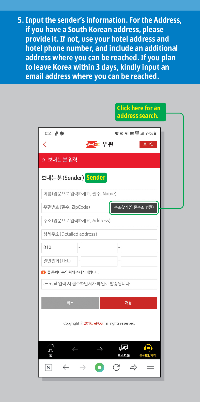 5. Input the senders information. For the Address, if you have a South Korean address, please provide it. If not, use your hotel address and hotel phone number, and include an additional address where you can be reached. If you plan to leave Korea within 3 days, kindly input an email address where you can be reached.
Click here for an address search.
10:21
79%

우편
로그인
보내는 분 입력
보내는 분(Sender) Sender
이름(영문으로 입력하세요, 필수, Name)
우편번호(필수, ZipCode)
주소찾기(영문주소 변환)
주소(영문으로 입력하세요, Address)
상세주소(Detailed address)
010
일반전화(TEL)
■둘중하나는 입력해주시기 바랍니다.
e-mail 입력 시 접수확인서가 메일로 발송됩니다.
취소
저장