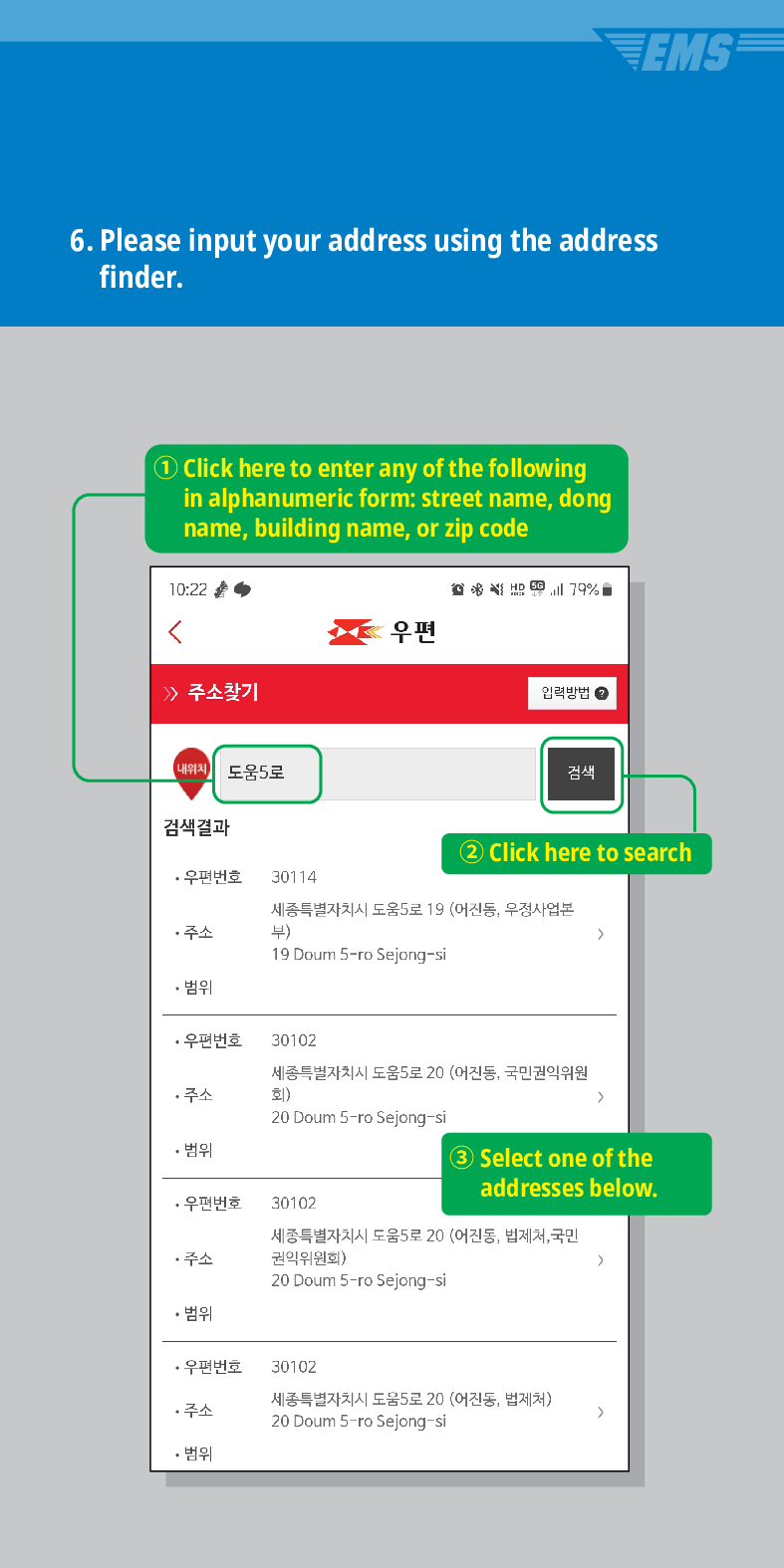 EMS
6. Please input your address using the address finder.
Click here to enter any of the following in alphanumeric form: street name, dong name, building name, or zip code
10:22
주소찾기
내위치
도움5로
검색결과
·우편번호
30114
주소
우편
79%
입력방법
검색
2 Click here to search
세종특별자치시 도움5로 19 (어진동, 우정사업본 부)
 />
19 Doum S-ro Sejong-si
• 범위
·우편번호
30102
세종특별자치시 도움5로 20 (어진동, 국민권익위원 회) >
주소
20 Doum 5-ro Sejong-si
• 범위
3 Select one of the addresses below.
·우편번호
30102
세종특별자치시 도움5로 20 (어진동, 법제처, 국민 권익위원회)
주소
>
20 Doum 5-ro Sejong-si
• 범위
·우편번호
30102
주소
세종특별자치시 도움5로 20 (어진동, 법제처)
20 Doum 5-ro Sejong-si
>
• 범위