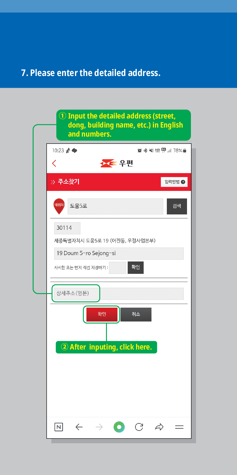 7. Please enter the detailed address.

1) Input the detailed address (street, dong, building name, etc.) in English and numbers.
주소찾기
내위치 도움5로
78%
우편
30114
세종특별자치시 도움5로 19 (어진동, 우정사업본부)
19 Doum 5-ro Sejong-si
사서한 또는 번지 직접 지정하기:
확인
상세주소(영문)
화이
취소
② After inputing, click here.
N
임릭방법
검색