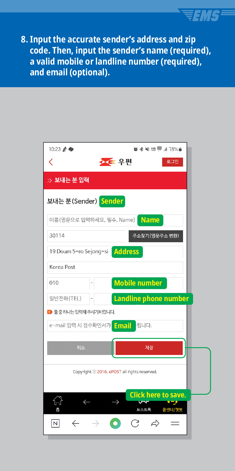 8. Input the accurate senders address and zip code. Then, input the senders name (required), a valid mobile or landline number (required), and email (optional).
10:23
78%

우편
로그인
보내는 분 입력
보내는 분(Sender) Sender
이름(영문으로 입력하세요, 필수, Name) Name
30114
주소찾기(영문주소 변환)
19 Doum 5-ro Sejong-si Address
Korea Post
010
Mobile number
일반전화(TEL)
Landline phone number
■둘중하나는 입력해 주시기 바랍니다.
e-mail 입력 시 접수확인서가 Email
됩니다.
N
취소
저장
←