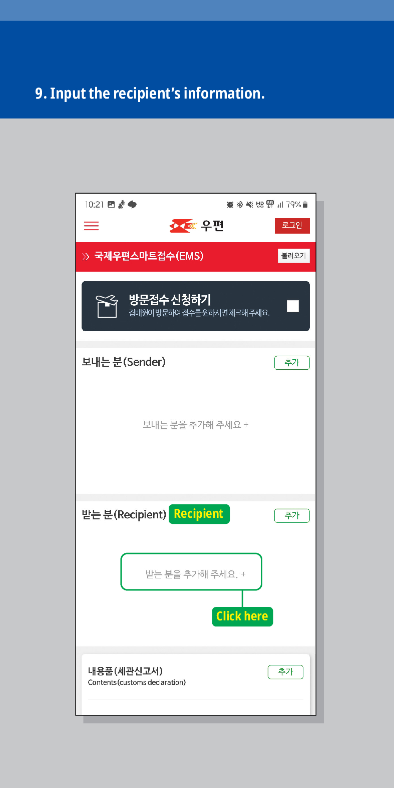 9. Input the recipients information.
10:21
79%
우편
로그인
불러오기
국제우편스마트접수(EMS)
방문접수 신청하기
집배원이 방문하여 접수를 원하시면 체크해주세요.
보내는 분(Sender)
보내는 분을 추가해 주세요 +
추가
받는 분(Recipient) Recipient
추가
받는 분을 추가해 주세요. +
내용품(세관신고서)
Contents (customs declaration)
Click here
추가