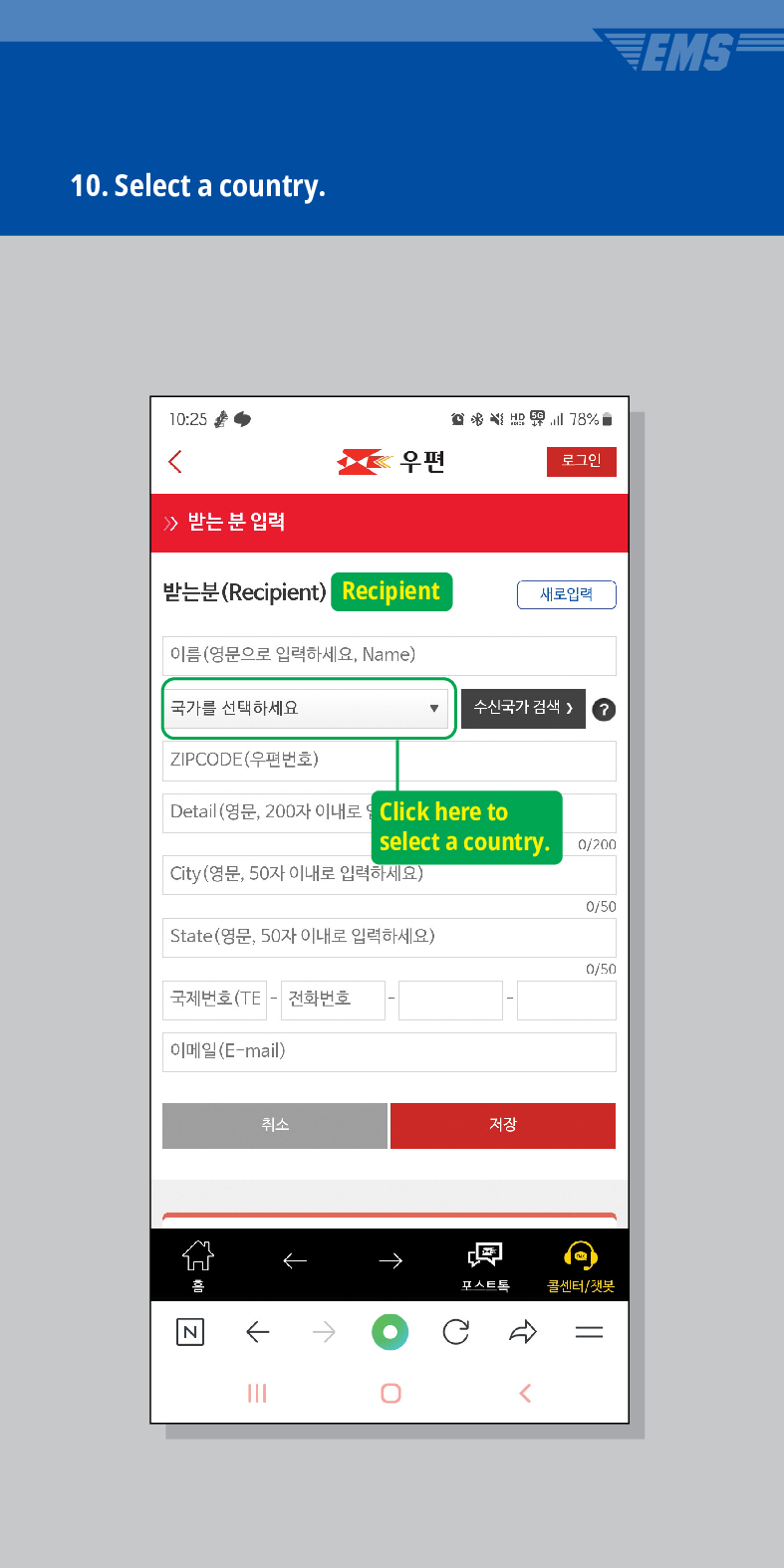 10. Select a country.
10:25
78%
우편
로그인
받는 분 입력
받는분(Recipient)
Recipient
새로입력
이름(영문으로 입력하세요, Name)
국가를 선택하세요
수신국가 검색 /> ?
ZIPCODE(우편번호)
Detail (영문, 200자 이내로
Click here to select a country.
0/200
City(영문, 50자 이내로 입력하세요)
0/50
State(영문, 50자 이내로 입력하세요)
0/50
국제번호(TE - 전화번호
이메일(E-mail)
취소
저장
