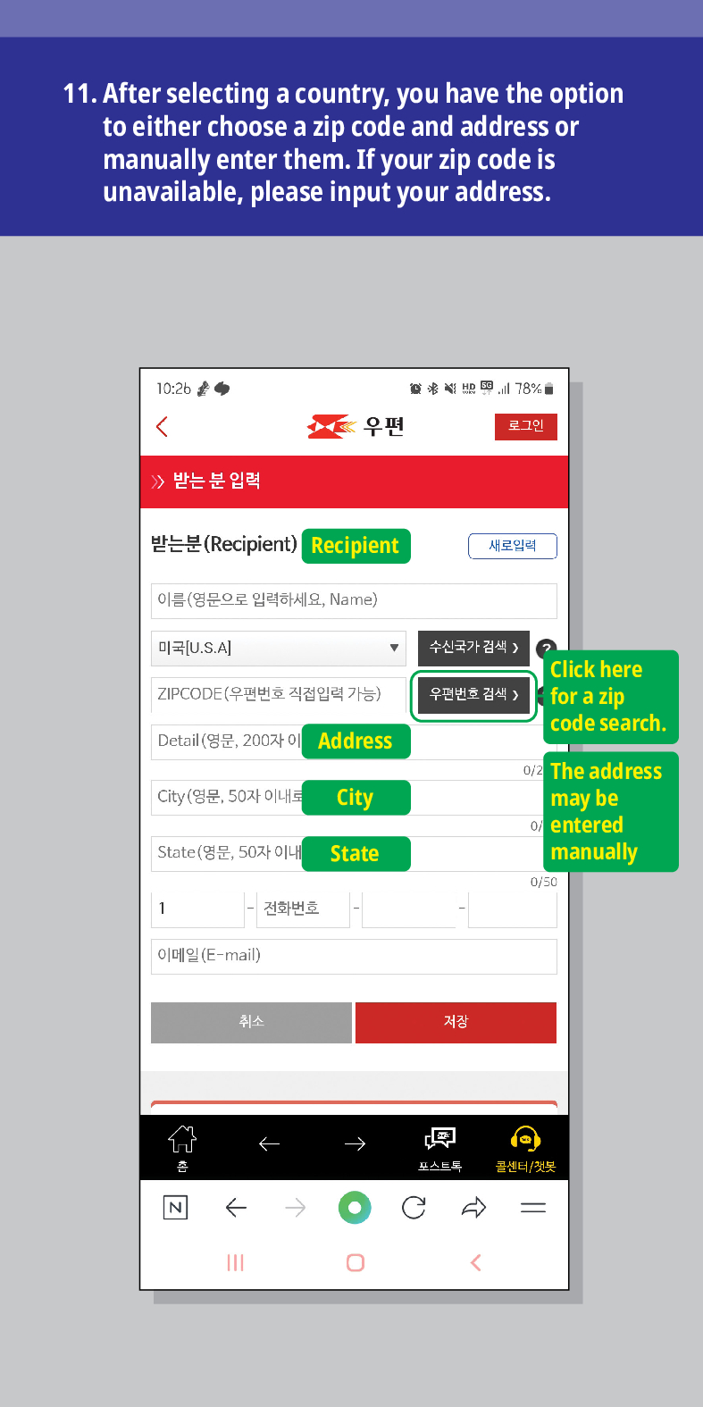 11. After selecting a country, you have the option to either choose a zip code and address or manually enter them. If your zip code is unavailable, please input your address.

우편
로그인
받는 분 입력
받는분(Recipient)
Recipient
이름(영문으로 입력하세요, Name)
미국[U.S.A]
ZIPCODE(우편번호 직접입력 가능)
Detail (영문, 200자 이
Address
City (영문, 50자 이내로
City
State(영문, 50자 이내
State
1
전화번호
이메일(E-mail)
새로입력
수신국가 검색 />
Click here for a zip code search.
우편번호 검색 >
-
취소
저장
←
0/2 The address may be entered manually
0/50
→
콜센터/첫봇