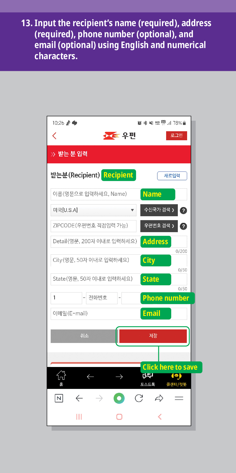 13. Input the recipients name (required), address (required), phone number (optional), and email (optional) using English and numerical characters.

结 78%
우편
로그인
받는 분 입력
받는분(Recipient)
Recipient
새로입력
이름(영문으로 입력하세요, Name)
Name
미국[U.S.A]
수신국가 검색 />
ZIPCODE(우편번호 직접입력 가능)
우편번호 검색 > ?
Detail (영문, 200자 이내로 입력하세요)
Address
0/200
City(영문, 50자 이내로 입력하세요)
City
0/50
State(영문, 50자 이내로 입력하세요)
State
0/50
1
전화번호
Phone number
이메일(E-mail)
Email
N
취소
저장

Click here to save
포스트로 콜센터/첫봇