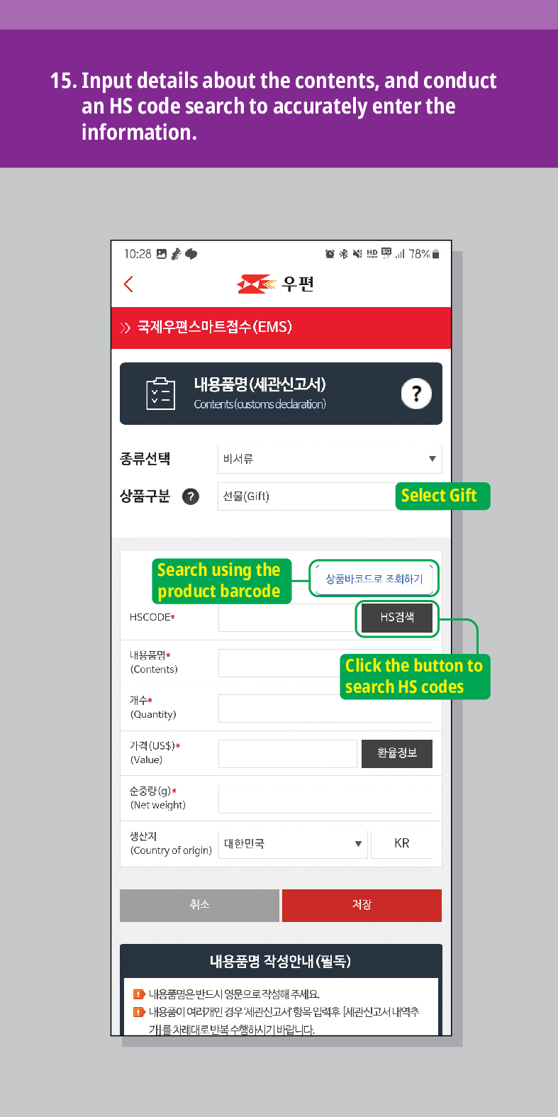 15. Input details about the contents, and conduct an HS code search to accurately enter the information.

우편
 /> 국제우편스마트접수(EMS)
내용품명(세관신고서)
Contents (customs dedaration)
?
종류선택
비서류
상품구분
선물(Gift)
Select Gift
Search using the product barcode
HSCODE
내용품명
(Contents)
개수
(Quantity)
가격(US$)*
(Value)
순중량(g)
(Net weight)
생산지 (Country of origin)
대한민국
취소
상품바코드로 조회하기
HS검색
Click the button to search HS codes
환율정보
▼
KR
저장
내용품명 작성안내(필독)
■내용품명은 반드시 영문으로 작성해 주세요.
■내용품이 여러개인 경우 세관신고서항목입력후 [세관신고서 내역추 개를 차례대로 반복수행하시기 바랍니다.