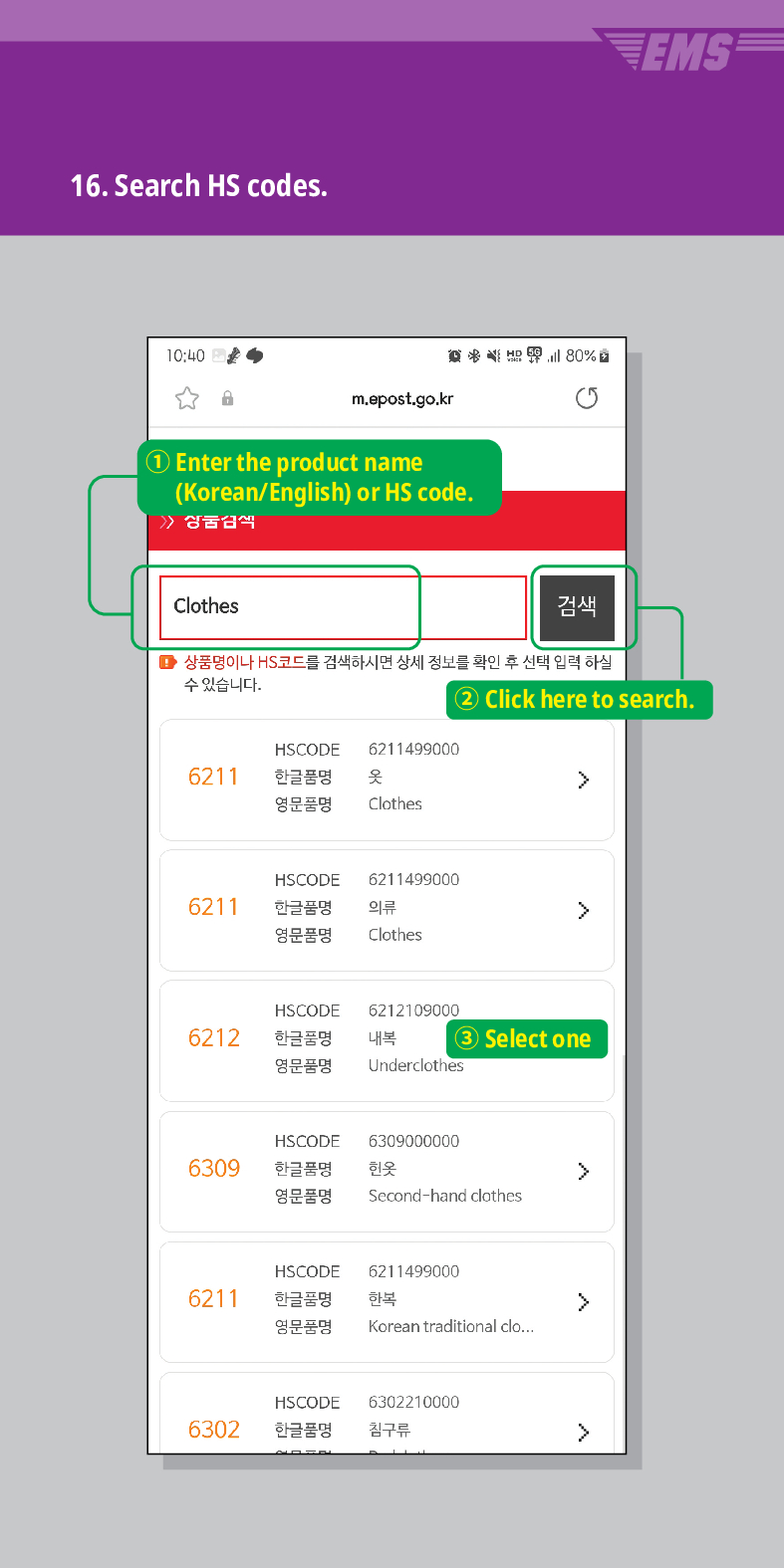 16. Search HS codes.

m.epost.go.kr
Enter the product name (Korean/English) or HS code.
Clothes
검색
■ 상품명이나 HS코드를 검색하시면 상세 정보를 확인 후 선택 입력 하실 수 있습니다.
EMS
(2) Click here to search.
HSCODE 6211499000
6211
한글품명
영문품명
옷
 />
Clothes
HSCODE 6211499000
6211
한글품명
영문품명
의류
Clothes
>
HSCODE
6212109000
6212
한글품명 내복
3 Select one
영문품명
Underclothes
HSCODE 6309000000
6309
한글품명
헌옷
>
영문품명
Second-hand clothes.
HSCODE
6211499000
6211
한글품명
한복

영문품명
Korean traditional clo...
HSCODE
6302210000
6302
한글품명
침구류