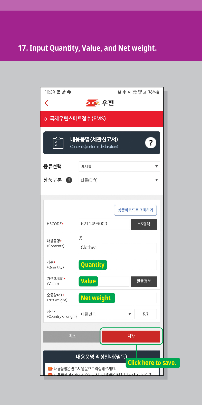 17. Input Quantity, Value, and Net weight.

우편
 /> 국제우편스마트접수(EMS)
내용품명(세관신고서)
Contents (customs declaration)

종류선택
비서류
상품구분
선물(Gift)
HSCODE
6211499000
옷
내용품명 (Contents)
Clothes
상품바코드로 조회하기
HS검색
개수 (Quantity)
Quantity
가격(US$)*
Value
환율정보
(Value)
순중량(g)*
(Net weight)
생산지 (Country of origin)
Net weight
대한민국
KR
취소
내용품명 작성안내(필독)
■내용품명은 반드시 영문으로 작성해 주세요
저장
Click here to save.