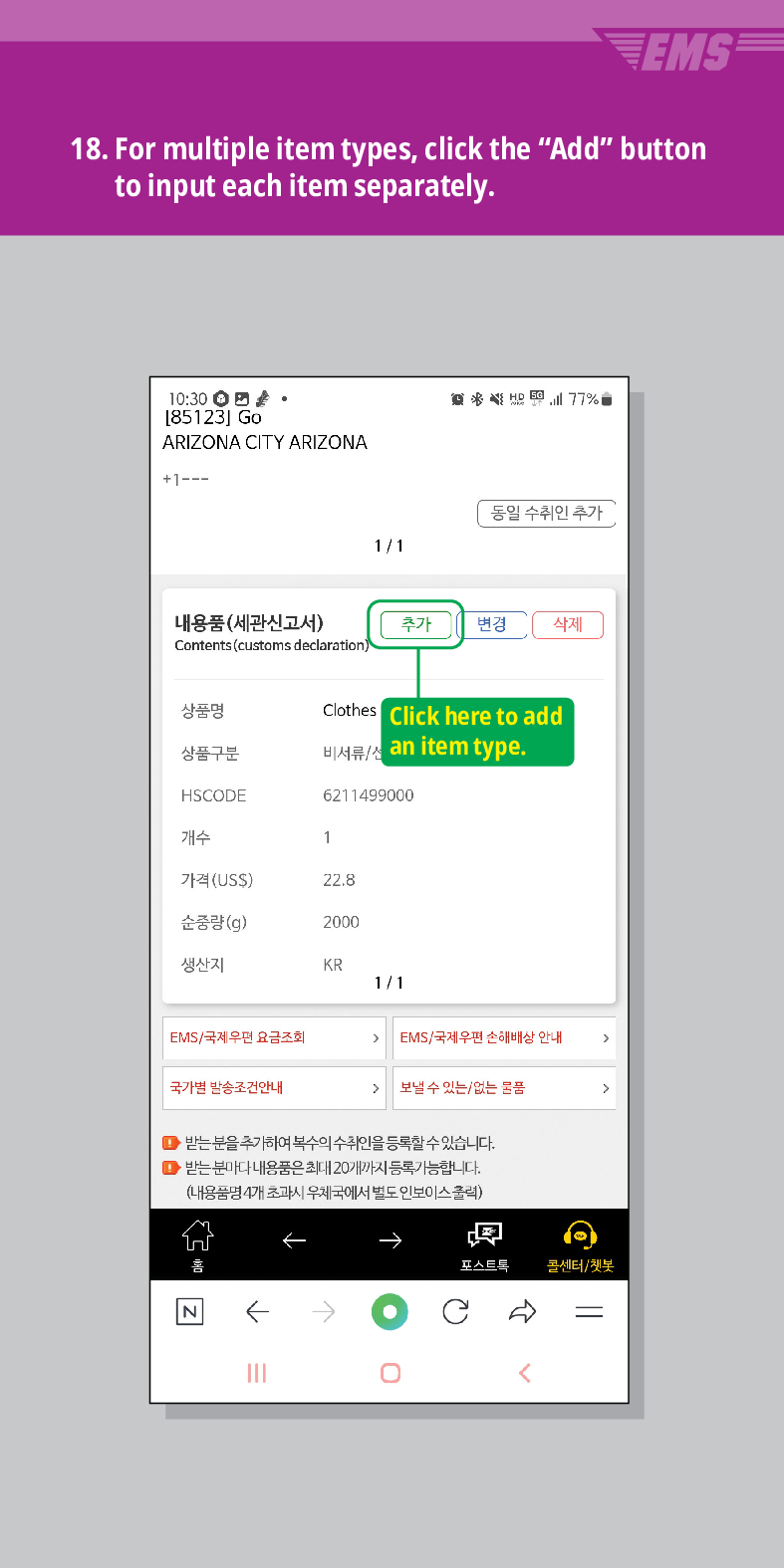 18. For multiple item types, click the Add button to input each item separately.
[85123] Go
ARIZONA CITY ARIZONA
+1---
商务结图
77%
동일 수취인 추가
1/1
내용품(세관신고서)
Contents (customs declaration)
추가
변경 삭제
상품명
Clothes Click here to add 비서류/ an item type.
상품구분
HSCODE
6211499000
개수
1
가격(US$)
22.8
순중량(g)
2000
생산지
KR
1/1
EMS/국제우편 요금조회
EMS/국제우편 손해배상 안내
국가별 발송조건안내
 /> 보낼 수 있는/없는 물품
>
●받는 분을 추가하여 복수의 수취인을 등록할 수 있습니다.
● 받는 분마다 내용품은 최대 20개까지 등록가능합니다.
(내용품명 4개 초과시 우체국에서 별도 인보이스출력)

콜센터/챗봇