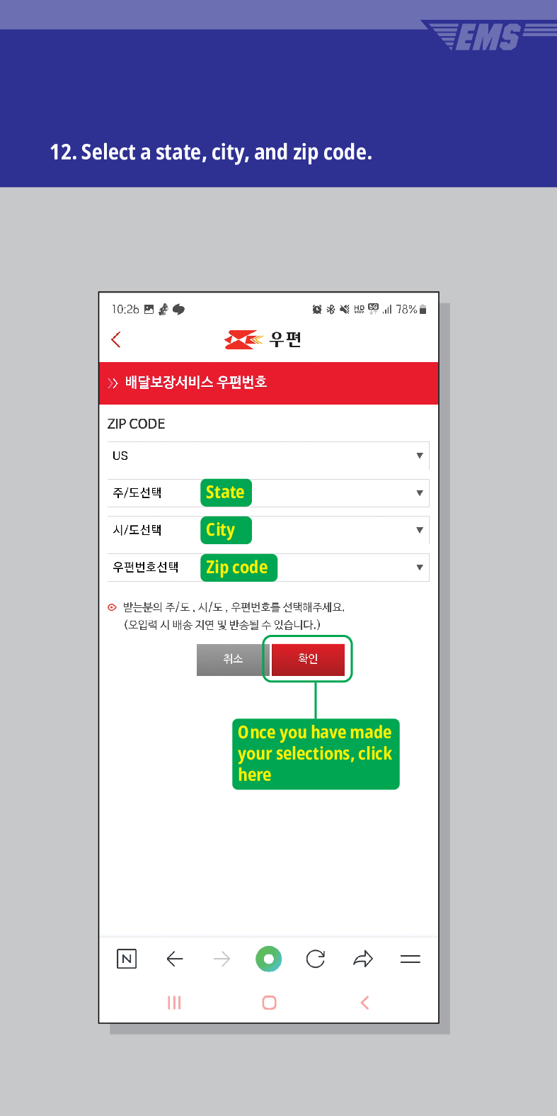 12. Select a state, city, and zip code.

배달보장서비스 우편번호
ZIP CODE
US
주/도선택
State
시/도선택
City
우편번호선택
Zip code
우편
意点 78%
받는분의 주/도, 시/도, 우편번호를 선택해주세요. (오입력 시 배송 지연 및 반송될 수 있습니다.)
N
←
취소
확인
Once you have made your selections, click here
