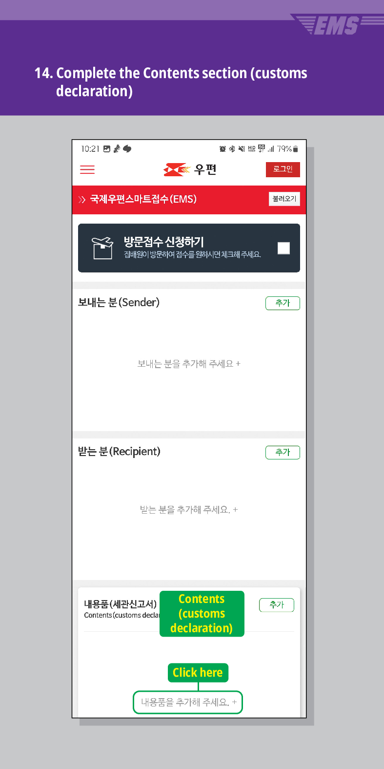 14. Complete the Contents section (customs declaration)
EMS
국제우편스마트접수(EMS)
結界
79%
우편
로그민
불러오기
방문접수 신청하기
집배원이 방문하여 접수를 원하시면 체크해주세요.
보내는 분(Sender)
보내는 분을 추가해 주세요 +
받는 분 (Recipient)
받는 분을 추가해 주세요. +
추가
추가
Contents (customs declaration)
내용품(세관신고서)
Contents (customs decla
추가
Click here
내용품을 추가해 주세요. +