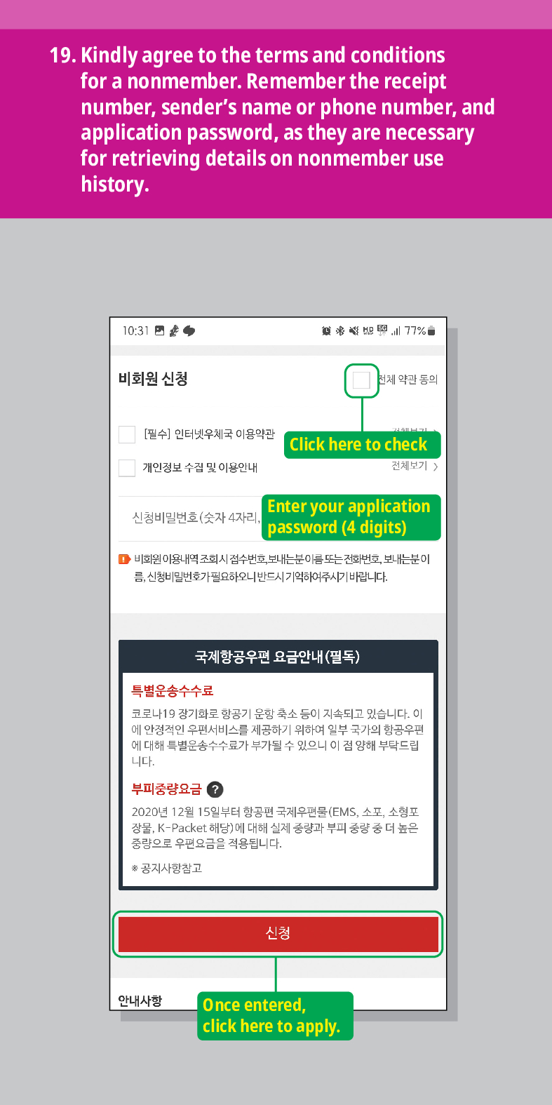 19. Kindly agree to the terms and conditions for a nonmember. Remember the receipt number, senders name or phone number, and application password, as they are necessary for retrieving details on nonmember use history.

비회원 신청
77%
전체 약관 동의
[필수] 인터넷우체국 이용약관
Click here to check
개인정보 수집 및 이용안내
전체보기  />
Enter your application password (4 digits)
신청비밀번호(숫자 4자리
■비회원 이용내역 조회시 접수번호, 보내는분이름 또는 전화번호, 보내는분이 름, 신청비밀번호가 필요하오니 반드시 기억하여주시기 바랍니다.
국제항공우편 요금안내(필독)
특별운송수수료
코로나19 장기화로 항공기 운항 축소 등이 지속되고 있습니다. 이 에 안정적인 우편서비스를 제공하기 위하여 일부 국가의 항공우편 에 대해 특별운송수수료가 부가될 수 있으니 이 점 양해 부탁드립 니다.
부피중량요금?
2020년 12월 15일부터 항공편 국제우편물(EMS, 소포, 소형포 장물, K-Packet 해당)에 대해 실제 중량과 부피 중량 중 더 높은 중량으로 우편요금을 적용됩니다.
*공지사항참고
안내사항
신청
Once entered, click here to apply.