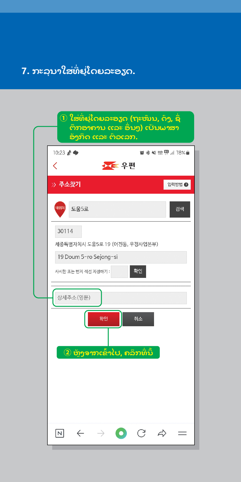 7. ກະລຸນາໃສ່ທີ່ຢູ່ໂດຍລະອຽດ.
① ໃສ່ທີ່ຢູ່ໂດຍລະອຽດ (ຖະໜົນ, ດົງ, ຊື່ ຕຶກອາຄານ ແລະ ອື່ນໆ) ເປັນພາສາ ອັງກິດ ແລະ ຕົວເລກ.

우편
> /> 주소찾기
78%
임릭방법
내위치 도움5로
검색
30114
세종특별자치시 도움5로 19 (어진동, 우정사업본부)
19 Doum 5-ro Sejong-si
사서한 또는 번지 직접 지정하기:
확인
상세주소(영문)
확인
취소
② ຫຼັງຈາກເຂົ້າໄປ, ຄລິກທີ່ນີ້
