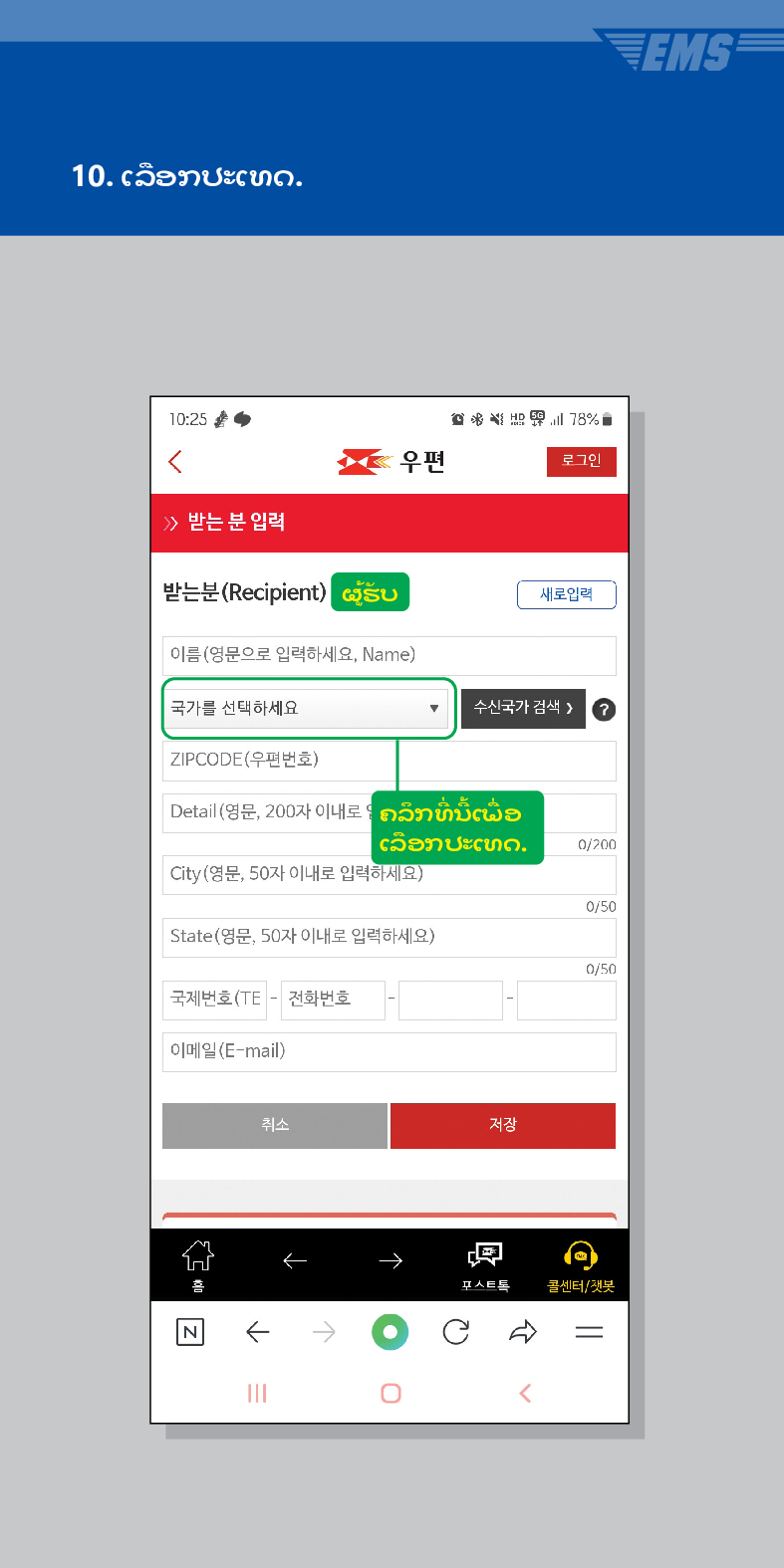 10. ເລືອກປະເທດ.

우편
로그인
≫ 받는 분 입력
받는분(Recipient)
ຜູ້ຮັບ
이름(영문으로 입력하세요, Name)
새로입력
국가를 선택하세요
수신국가 검색 /> ?
ZIPCODE(우편번호)
Detail (영문, 200자 이내로ຄລຶກທີ່ນີ້ເພື່ອ
ເລືອກປະເທດ.
0/200
City(영문, 50자 이내로 입력하세요)
0/50
State(영문, 50자 이내로 입력하세요)
0/50
국제번호(TE - 전화번호
이메일(E-mail)
취소
저장
←
→
콜센터/챗봇
