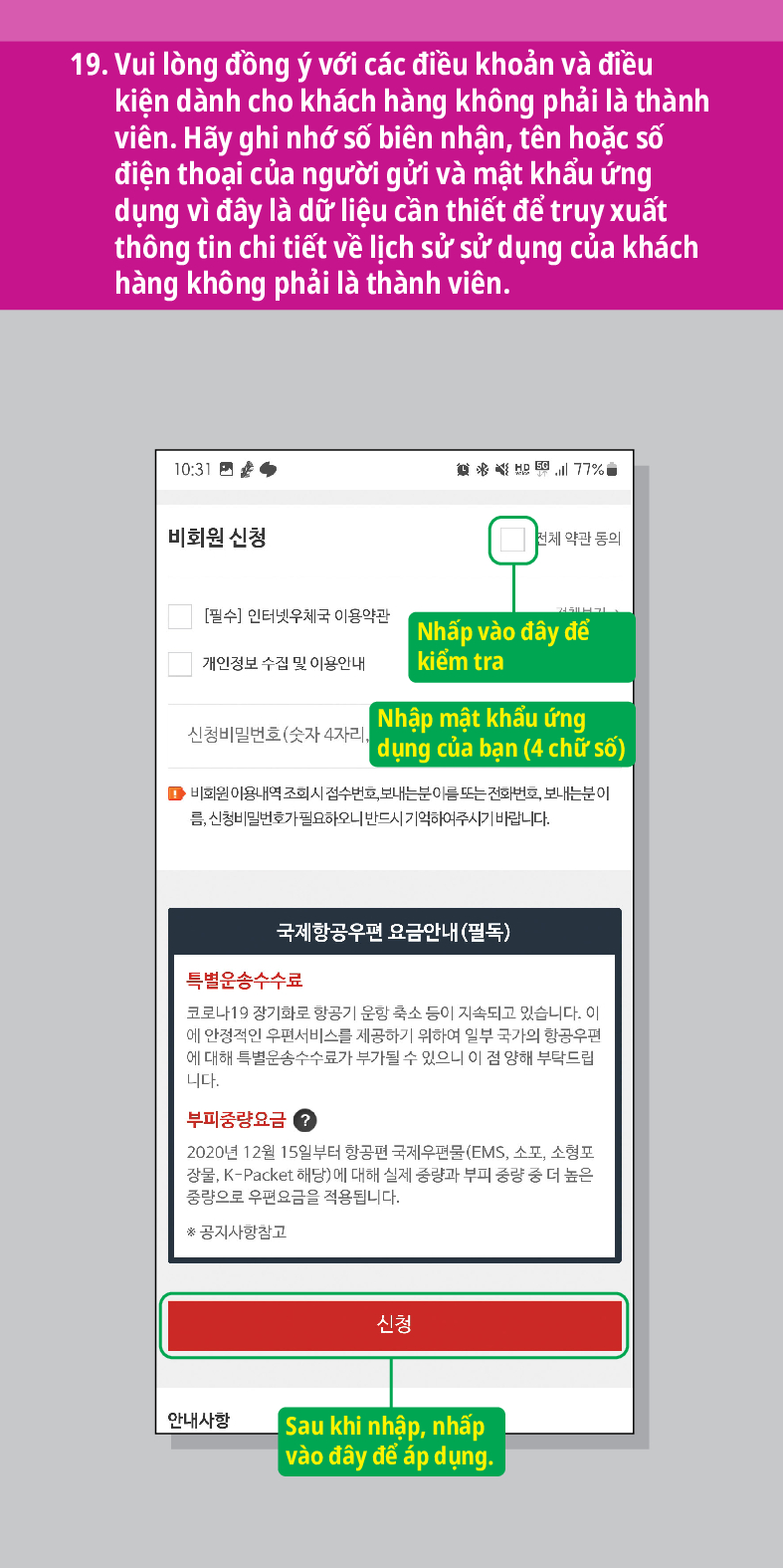 19. Vui lòng đồng ý với các điều khoản và điều kiện dành cho khách hàng không phải là thành viên. Hãy ghi nhớ số biên nhận, tên hoặc số điện thoại của người gửi và mật khẩu ứng dụng vì đây là dữ liệu cần thiết để truy xuất thông tin chi tiết về lịch sử sử dụng của khách hàng không phải là thành viên.

비회원 신청

전체 약관 동의
[필수] 인터넷우체국 이용약관
Nhấp vào đây để kiểm tra
개인정보 수집 및 이용안내
신청
비밀번호(숫자 4자리. Nhập mật khẩu ứng |dụng của bạn (4 chữ số)
■비회원 이용내역 조회시 접수번호, 보내는분이름 또는 전화번호, 보내는분이 름, 신청비밀번호가 필요하오니 반드시 기억하여주시기 바랍니다.
국제항공우편 요금안내(필독)
특별운송수수료
코로나19 장기화로 항공기 운항 축소 등이 지속되고 있습니다. 이 에 안정적인 우편서비스를 제공하기 위하여 일부 국가의 항공우편 에 대해 특별운송수수료가 부가될 수 있으니 이 점 양해 부탁드립 니다.
부피중량요금?
2020년 12월 15일부터 항공편 국제우편물(EMS, 소포, 소형포 장물, K-Packet 해당)에 대해 실제 중량과 부피 중량 중 더 높은 중량으로 우편요금을 적용됩니다.
*공지사항참고
안내사항
신청
Sau khi nhập, nhấp vào đây để áp dụng.