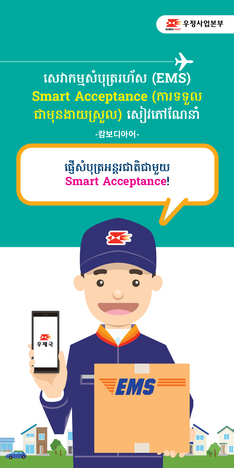 우정사업본부
KOREA POST
សេវាកម្មសំបុត្ររហ័ស (EMS)
Smart Acceptance (ការទទួល ជាមុនងាយស្រួល) សៀវភៅណែនាំ
-캄보디아어-
ផ្ញើសំបុត្រអន្តរជាតិជាមួយ
Smart Acceptance!
우체국
EMS
