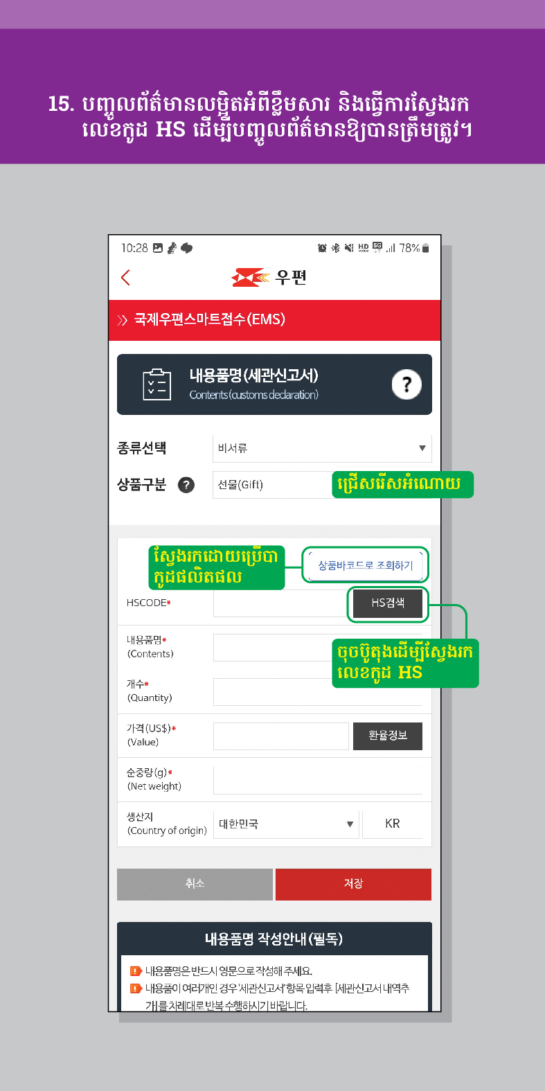 15. បញ្ចូលព័ត៌មានលម្អិតអំពីខ្លឹមសារ និងធ្វើការស្វែងរក លេខកូដ HS ដើម្បីបញ្ចូលព័ត៌មានឱ្យបានត្រឹមត្រូវ។

우편
 /> 국제우편스마트접수(EMS)
-
내용품명(세관신고서)
Contents (customs dedaration)
?
종류선택
비서류
상품구분
선물(Gift)
ជ្រើសរើសអំណោយ
ស្វែងរកដោយប្រើបា កូដផលិតផល
HSCODE
내용품명
(Contents)
개수
(Quantity)
가격(US$)*
(Value)
순중량(g)
(Net weight)
생산지 (Country of origin)
대한민국
취소
상품바코드로 조회하기
HS검색
ចុចប៊ូតុងដើម្បីស្វែងរក
លេខកូដ HS
환율정보
▼
KR
저장
내용품명 작성안내(필독)
■내용품명은 반드시 영문으로 작성해 주세요.
■내용품이 여러개인 경우 세관신고서항목입력후 [세관신고서내역추 개를 차례대로 반복수행하시기 바랍니다.