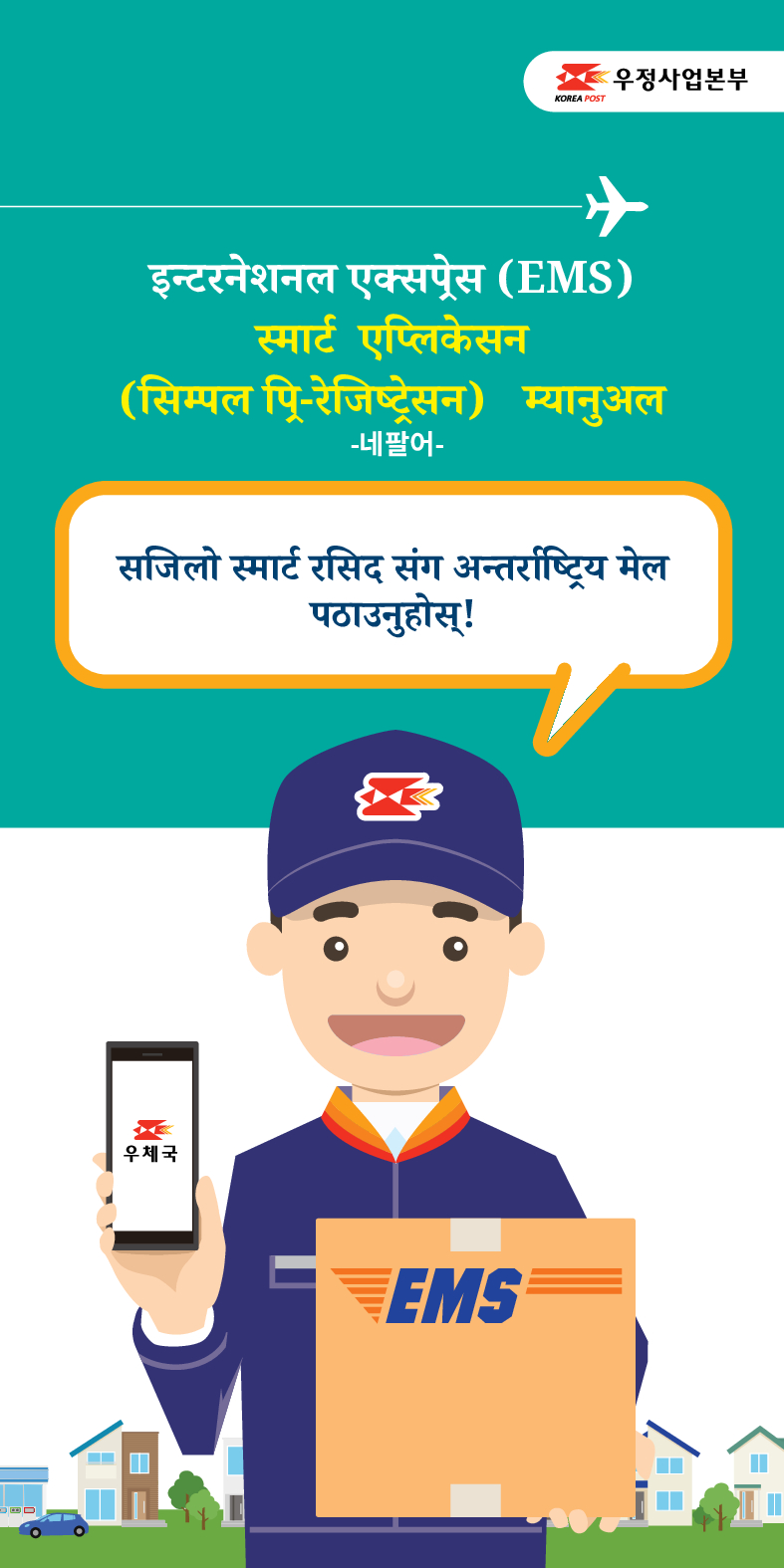 इन्टरनेशनल एक्सप्रेस (EMS)
स्मार्ट एप्लिकेसन (सिम्पल पि-रेजिष्ट्रेसन) म्यानुअल
-네팔어-
सजिलो स्मार्ट रसिद संग अन्तर्राष्ट्रिय मेल पठाउनुहोस् !
