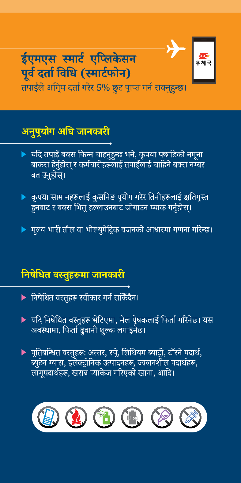 ईएमएस स्मार्ट एप्लिकेसन
पूर्व दर्ता विधि (स्मार्टफोन)
तपाईंले अग्रिम दर्ता गरेर 5% छुट प्राप्त गर्न सक्नुहुन्छ।
우체국
अनुप्रयोग अघि जानकारी
▶ यदि तपाइँ बक्स किन्न चाहनुहुन्छ भने, कृपया पछाडिको नमूना बाकस हेर्नुहोस् र कर्मचारीहरूलाई तपाइँलाई चाहिने बक्स नम्बर बताउनुहोस्।
▶ कृपया सामानहरूलाई कुसनिङ प्रयोग गरेर तिनीहरूलाई क्षतिग्रस्त हुनबाट र बक्स भितू हल्लाउनबाट जोगाउन प्याक गर्नुहोस्।
▶ मूल्य भारी तौल वा भोल्युमेट्रिक वजनको आधारमा गणना गरिन्छ।
निषेधित वस्तुहरूमा जानकारी
▶ निषेधित वस्तुहरू स्वीकार गर्न सकिँदैन।
▶ यदि निषेधित वस्तुहरू भेटिएमा, मेल प्रेषकलाई फिर्ता गरिनेछ। यस अवस्थामा, फिर्ता ढुवानी शुल्क लगाइनेछ।
▶ पूतिबन्धित वस्तुहरूः अत्तर, स्प्रे, लिथियम ब्याट्री, टाँस्ने पदार्थ, ब्युटेन ग्यास, इलेक्ट्रोनिक उत्पादनहरू, ज्वलनशील पदार्थहरू, लागूपदार्थहरू, खराब प्याकेज गरिएको खाना, आदि।