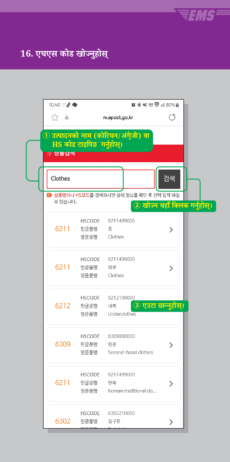 16. एचएस कोड खोज्नुहोस्

m.epost.go.kr
① उत्पादनको नाम (कोरियन/अंग्रेजी) वा HS कोड टाइपिङ गर्नुहोस् ।
Clothes
80%
검색
■ 상품명이나 HS코드를 검색하시면 상세 정보를 확인 후 선택 입력 하실 수 있습니다.
② खोज्न यहाँ क्लिक गर्नुहोस्।
HSCODE 6211499000
6211
한글품명
옷
영문품명
Clothes
6211
HSCODE 6211499000
한글품명
영문품명
의류
 />
Clothes
HSCODE
6212
한글품명
영문품명
6212109000
내복 ③ एउटा छान्नुहोस्।
Underclothes
HSCODE 6309000000
6309
한글품명
헌옷
>
영문품명
Second-hand clothes
HSCODE 6211499000
6211
한글품명
한복
>
영문품명
Korean traditional clo...
HSCODE
6302210000
6302
한글품명
침구류
>