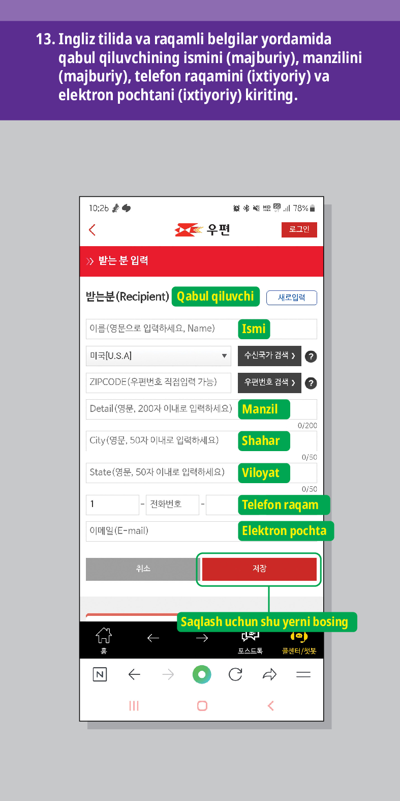 13. Ingliz tilida va raqamli belgilar yordamida qabul qiluvchining ismini (majburiy), manzilini (majburiy), telefon raqamini (ixtiyoriy) va elektron pochtani (ixtiyoriy) kiriting.

结 
<
우편
로그인
≫ 받는 분 입력
받는분(Recipient)
Qabul qiluvchi
새로입력
이름(영문으로 입력하세요, Name)
Ismi
미국[U.S.A]
수신국가 검색  /> ?
ZIPCODE(우편번호 직접입력 가능)
우편번호 검색 > ?
Detail (영문, 200자 이내로 입력하세요)
Manzil
0/200
City(영문, 50자 이내로 입력하세요)
Shahar
0/50
State(영문, 50자 이내로 입력하세요) Viloyat
0/50
1
전화번호
Telefon raqam
이메일(E-mail)
취소

Elektron pochta
저장
Saqlash uchun shu yerni bosing
