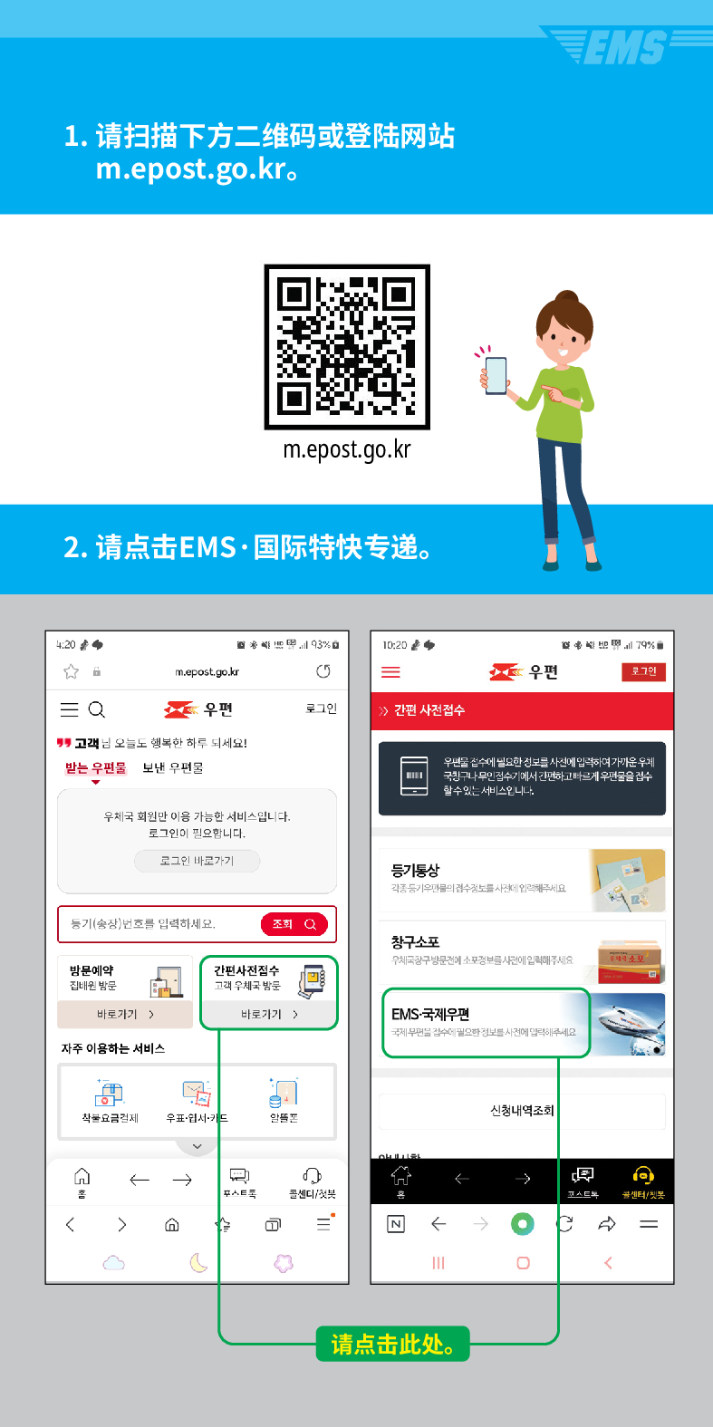 1. 请扫描下方二维码或登陆网站 m.epost.go.kr.
EMS
m.epost.go.kr
2. 请点击EMS·国际特快专递。
20
= Q
m.epost.go.kr
우편
고객님 오늘도 행복한 하루 되세요!
받는 우편물
보낸 우편물
우체국 회원만 이용 가능한 서비스입니다. 로그인이 필요합니다.
로그인 바로가기
풍기(송장번호를 입력하세요.
방문예약 집해온 방문
간편사진접수
고려 우체국 밤문

=
우편
로그인
 /> /> 간편 사전접수
등기동상
조회
창구소포
바로가기)
바로가기 >
자주 이용하는 서비스
착불요금경제
우표·웹서카드
← →

৫
스트
센디/
=
79%
우편을 검수세 필요한 정보를 사전에 입력하여가운 두게 국민그나 무민검수기게서 간편하고 빠르게 우편물을 검수
할수있는 서비스입니다.
EMS-국제우편
국보세요
←
请点击此处。
신청내역조회
