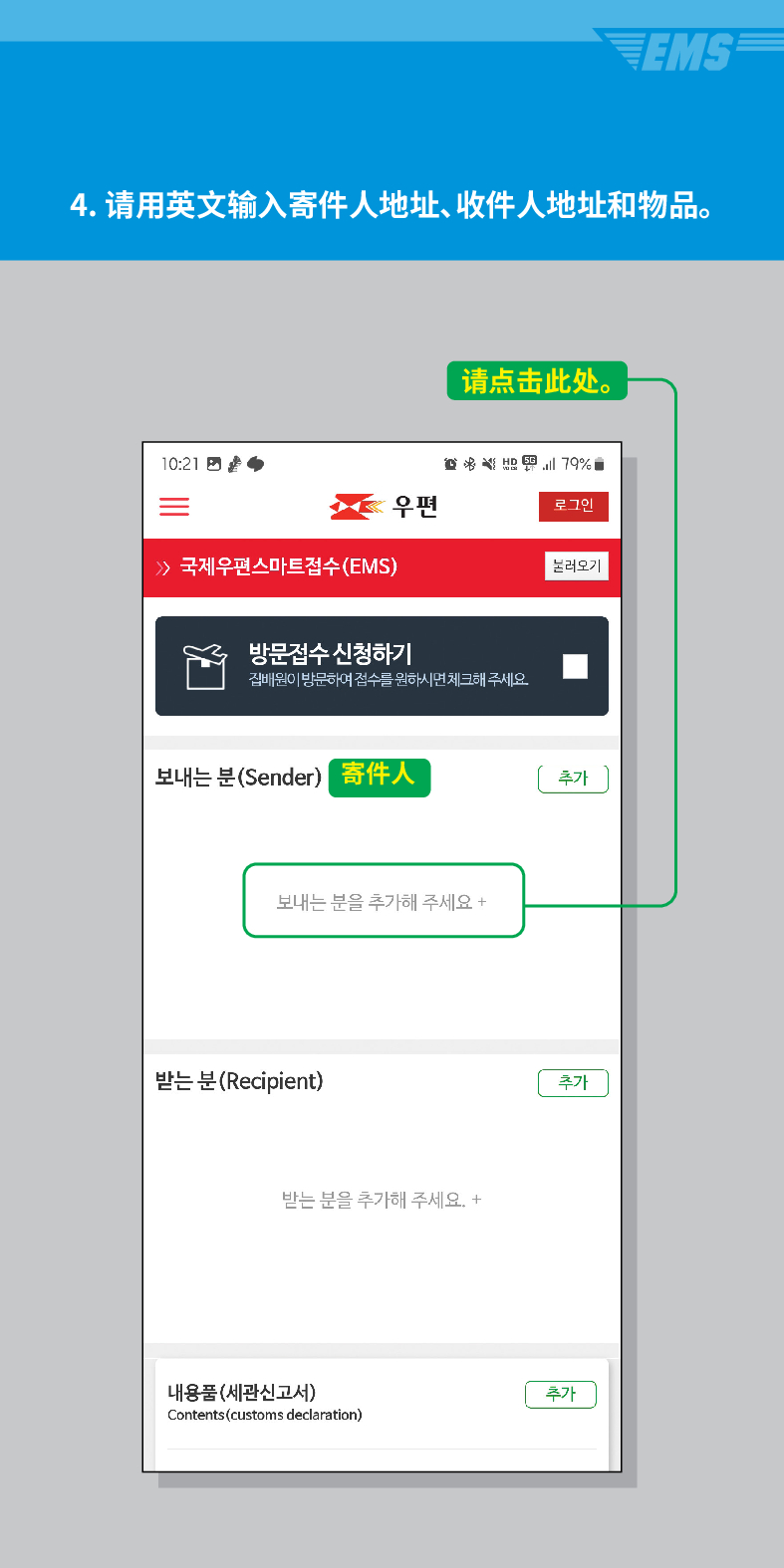 
4. 请用英文输入寄件人地址、收件人地址和物品。

 /> 국제우편스마트점수(EMS)
请点击此处。

우편
로그인
불러오기
방문접수 신청하기
집배원이 방문하여 접수를 원하시면 체크해 주세요.
보내는 분(Sender)
寄件人
추가
보내는 분을 추가해 주세요 +
받는 분(Recipient)
받는 분을 추가해 주세요. +
내용품(세관신고서)
Contents (customs declaration)
추가
추가