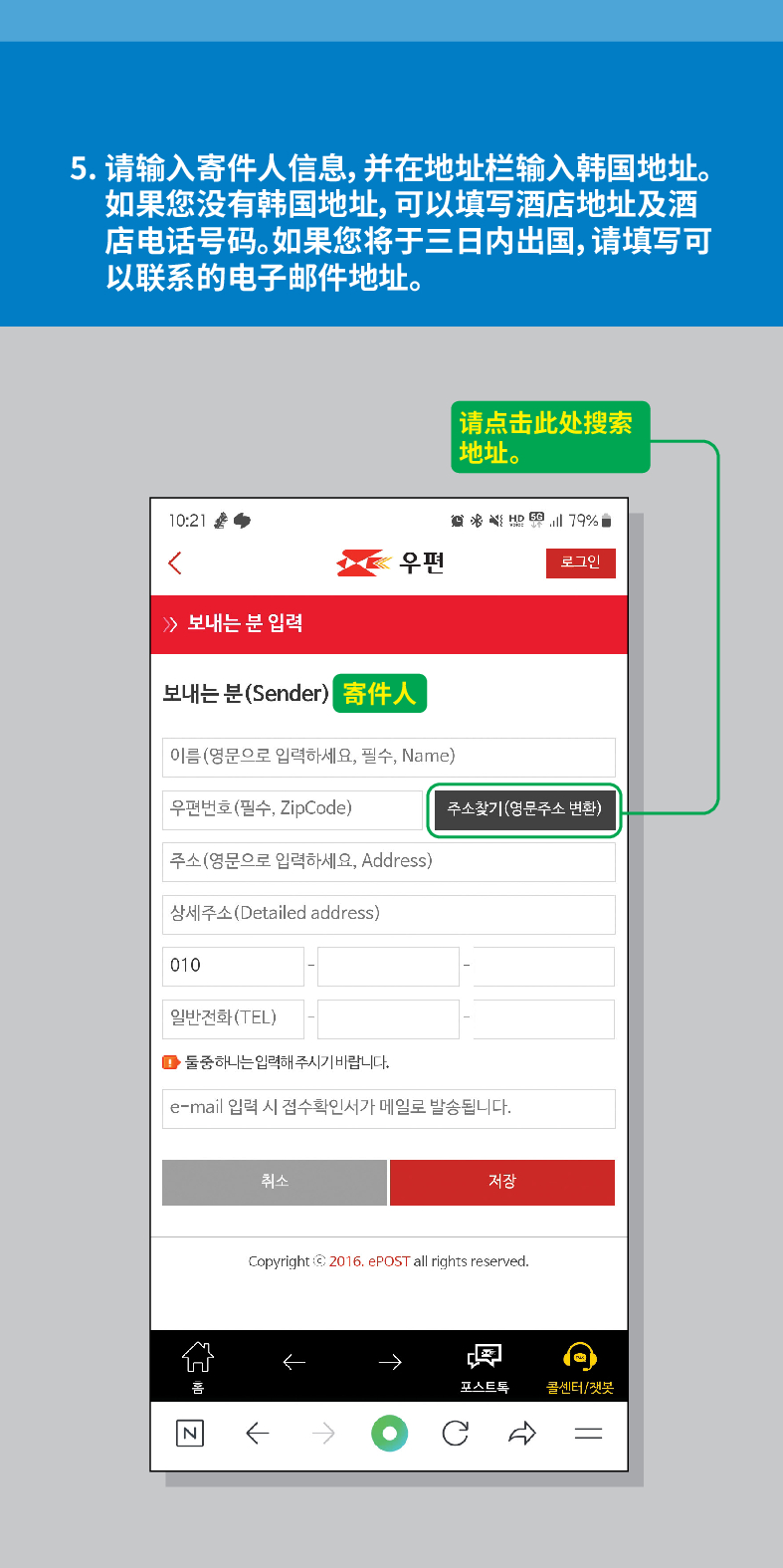 5. 请输入寄件人信息,并在地址栏输入韩国地址。 如果您没有韩国地址,可以填写酒店地址及酒 店电话号码。如果您将于三日内出国,请填写可 以联系的电子邮件地址。
请点击此处搜索 地址。

우편
로그인
≫ 보내는 분 입력
보내는 분(Sender)
寄件人
이름(영문으로 입력하세요, 필수, Name)
우편번호(필수, ZipCode)
주소찾기(영문주소 변환)
주소(영문으로 입력하세요, Address)
상세주소(Detailed address)
010
일반전화(TEL)
■둘중하나는 입력해주시기 바랍니다.
e-mail 입력 시 접수확인서가 메일로 발송됩니다.
취소
저장
Copyright © 2016. ePOST all rights reserved.
N
←
←
←
콜센터/챗봇