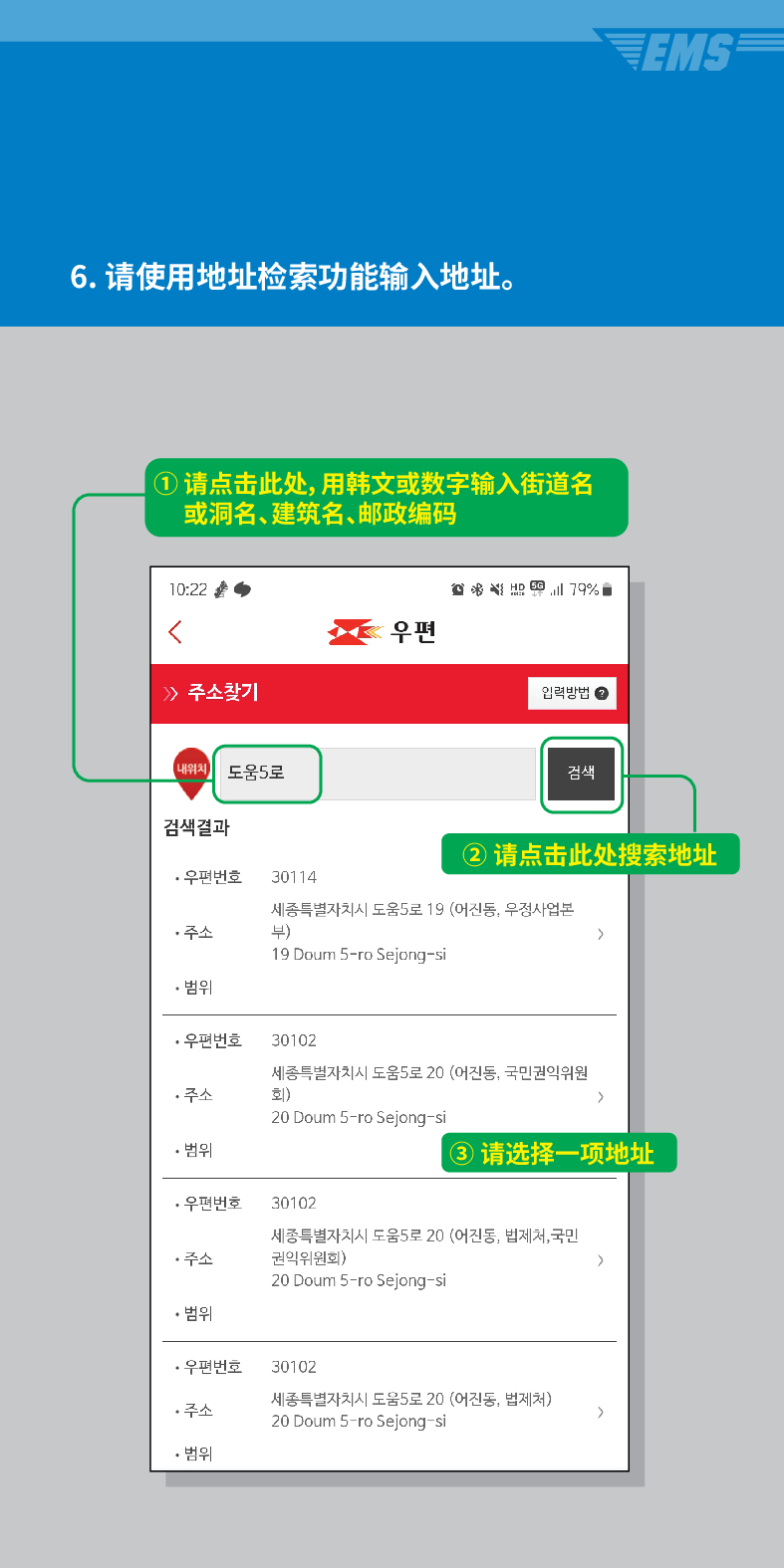 6. 请使用地址检索功能输入地址。
① 请点击此处,用韩文或数字输入街道名 或洞名、建筑名、邮政编码

 /> /> 주소찾기

우편
입력방법
EMS
내위치 도움5로
검색
검색결과
②请点击此处搜索地址
·우편번호
30114
주소
세종특별자치시 도움5로 19 (어진동, 우정사업본 부)
>
19 Doum S-ro Sejong-si
• 범위
·우편번호
30102
세종특별자치시 도움5로 20 (어진동, 국민권익위원
회)
주소
>
20 Doum 5-ro Sejong-si
• 범위
③ 请选择一项地址
·우편번호 30102
주소
세종특별자치시 도움5로 20 (어진동, 법제처, 국민 권익위원회)
>
20 Doum 5-ro Sejong-si
• 범위
·우편번호
30102
주소
세종특별자치시 도움5로 20 (어진동, 법제처)
20 Doum 5-ro Sejong-si
>
• 범위