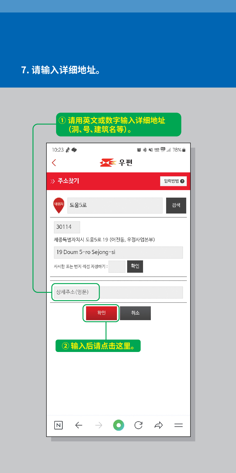 7. 请输入详细地址。
① 请用英文或数字输入详细地址 (洞、号、建筑名等)。

 /> /> 주소찾기
내위치 도움5로
우편
30114
세종특별자치시 도움5로 19 (어진동, 우정사업본부)
19 Doum 5-ro Sejong-si
사서한 또는 번지 직접 지정하기:
확인
상세주소(영문)
N
화인
취소
②输入后请点击这里。
78%
임릭방법
검색
