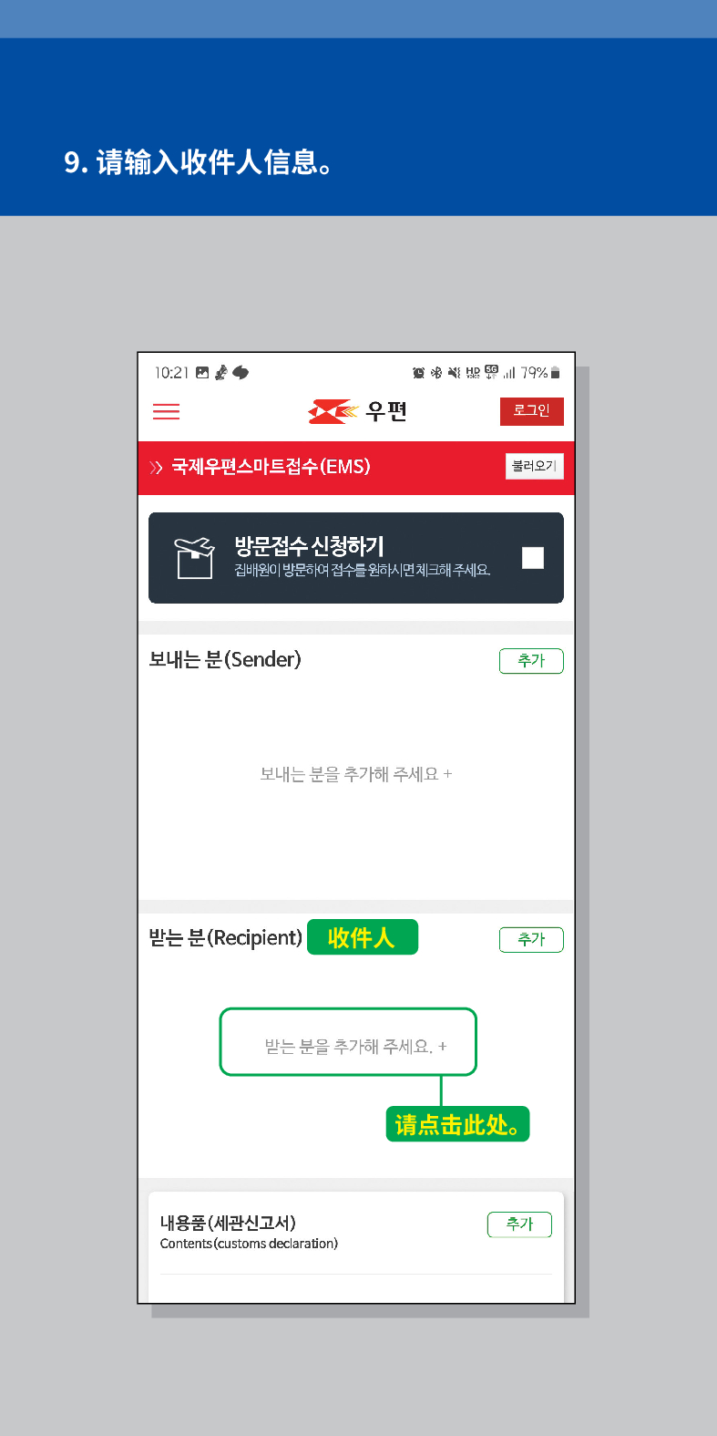 9. 请输入收件人信息。

우편
로그인
불러오기
 /> 국제우편스마트접수(EMS)
방문접수 신청하기
집배원이 방문하여 접수를 원하시면 체크해주세요.
보내는 분(Sender)
보내는 분을 추가해 주세요 +
추가
받는 분(Recipient) 收件人
추가
받는 분을 추가해 주세요. +
내용품(세관신고서)
Contents (customs declaration)
请点击此处。
추가