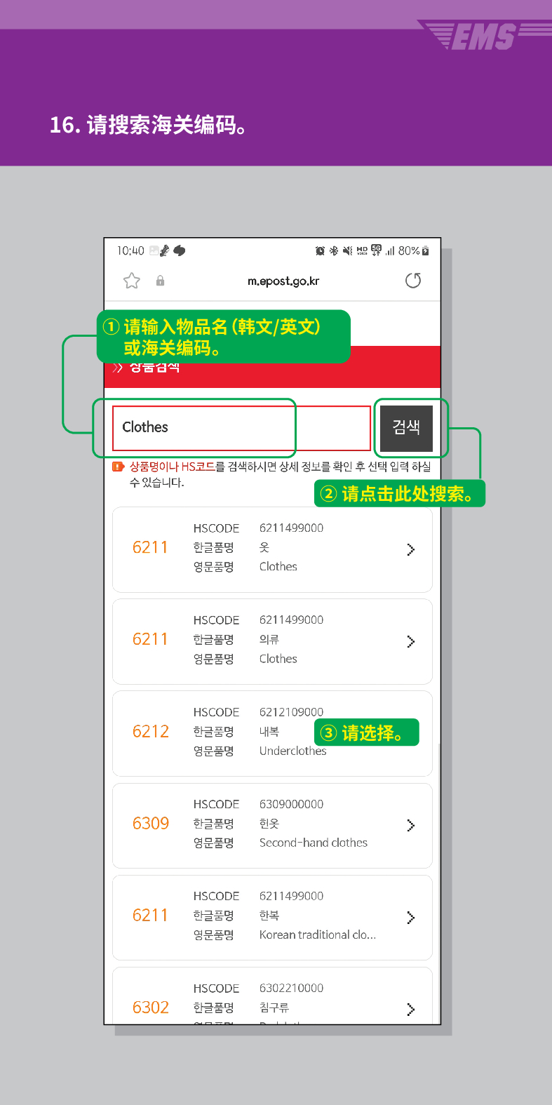 16. 请搜索海关编码。

m.epost.go.kr
① 请输入物品名(韩文/英文) 或海关编码。
 /> /> 상궁금씩
Clothes
검색
■ 상품명이나 HS코드를 검색하시면 상세 정보를 확인 후 선택 입력 하실 수 있습니다.
EMS
②请点击此处搜索。
HSCODE 6211499000
6211
한글품명
영문품명
옷
>
Clothes
HSCODE 6211499000
6211
한글품명
의류
>
영문품명
Clothes
HSCODE
6212
한글품명
영문품명
6212109000
내복 ③ 请选择。
Underclothes
HSCODE
6309
한글품명
6309000000
헌옷
>
영문품명
Second-hand clothes
HSCODE
6211499000
6211
한글품명
한복
>
영문품명
Korean traditional clo...
HSCODE
6302210000
6302
한글품명
침구류
>