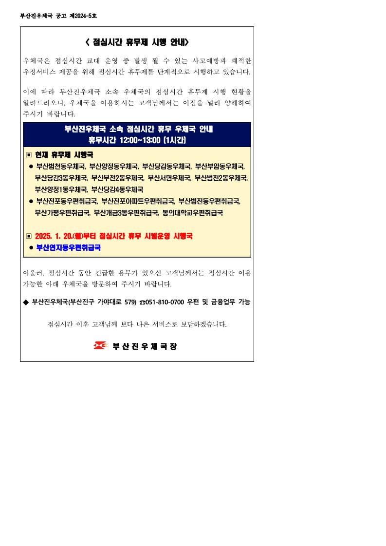 점심시간 휴무제 시행 안내
우체국은 점심시간 교대 운영 중 발생 될 수 있는 사고예방과 쾌적한 우정서비스 제공을 위해 점심시간 휴무제를 단계적으로 시행하고 있습니다. 이에 따라 부산진우체국 소속 우체국의 점심시간 휴무제 시행 현황을 알려드리오니, 우체국을 이용하시는 고객님께서는 이점을 널리 양해하여 주시기 바랍니다.
부산진우체국 소속 점심시간 휴무 우체국 안내
휴무시간 12:00~13:00(1시간)
현재 휴무제 시행국 
-- 부산범천동우체국, 부산양정동우체국, 부산당감동우체국, 부산부암동우체국, 부산당감3동우체국, 부산부전2동우체국, 부산서면우체국, 부산범천2동우체국, 부산양정1동우체국, 부산당감4동우체국
- 부산전포동우편취급국, 부산전포아파트우편취급국, 부산범전동우편취급국, 부산가평우편취급국, 부산개금3동우편취급국, 동의대학교우편취급국
- 2025.1.20.(월)부터 점심시간 휴무 시범운영 시행국
부산연지동우편취급국
아울러 점심시간 동안 긴급한 용무가 있으신 고객님께서는 점심시간 이용 가능한 아래 우체국을 방문하여 주시기 바랍니다.
부산진우체국(부산진구 가야대로 579) 051-810-0700 우편 및 금융 업무 가능 점심시간 이후 고객님께 보다 나은 서비스로 보답하겟습니다.