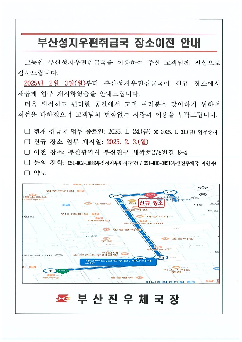 부산성지우편취급국 장소이전 안내
그동안 부산성지우편취급국을 이용하여 주신 고객님께 진심으로 감사드립니다. 2025년 2월 3일(월)부터 부산성지우편취급국이 신규 장소에서 새롭게 업무 개시하였음을 안내드립니다.
더욱 쾌적하고 편리한 공간에서 고객 여러분을 맞이하기 위하여 최선을 다하겠으며 고객님의 변함없는 사랑과 이용을 부탁드립니다. 
현재 취급국 업무 종료일 : 2025.1.24.(금), 2025.1.31.(금) 업무중지
신규 장소 업무 개시일 : 2025. 2.3.(월)
이전 장소 : 부산광역시 부산진구 새싹로278번길 8-4
문의 전화 : 051-802-1888(부산성지우편취급국)
051-810-0851(부산진우체국 지원과)
약도
부산진우체국장