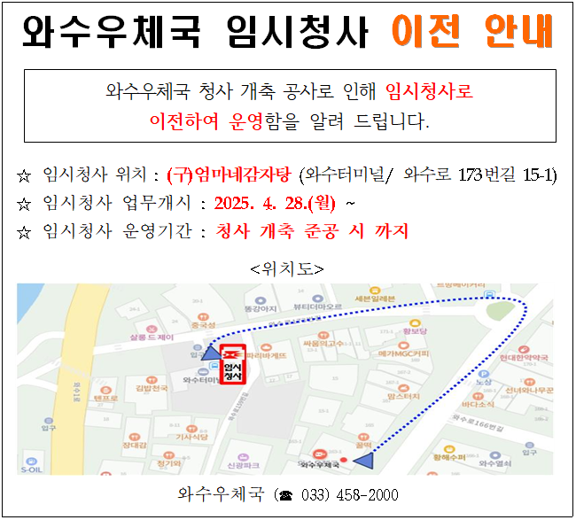 와수우체국 임시청사 이전 안내

와수우체국 청사 개축 공사로 인해 임시청사로 이전하여 운영함을 알려 드립니다.

임시청사 위치 : (구)엄마네감자탕(와수터미널/와수로173번길15-1)
임시청사 업무개시 : 2025.4.28.(월)~
임시청사 운영기간 : 청사 개축 준공 시 까지

위치도

와수우체국(033-458-2000)