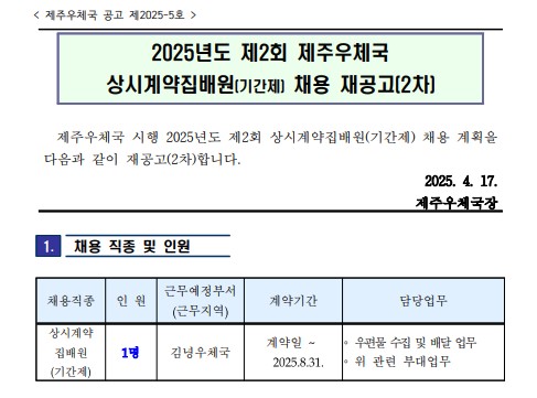 <제주우체국 공고 제2025-5호 /> 
2025년도 제2회 제주우체국 상시계약집배원(기간제) 채용 재공고(2차)
제주우체국 시행 2025년도 제2회 상시계약집배원(기간제) 채용 계획을 다음과 같이 재공고(2차) 합니다. 2025.4.17.제주우체국장
채용직종: 상시계약집배원(기간제), 인원:1명, 근무예정부서: 김녕우체국, 계약기간: 계약일~2025. 8.31.
담당업무: 우편물 수집 및 배달 없무, 위 관련 부대업무