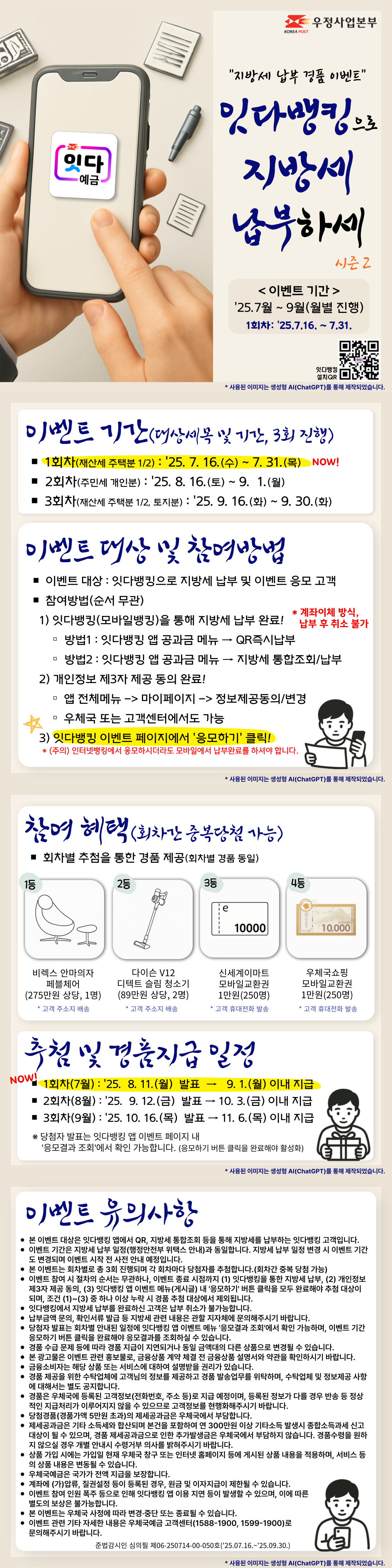 지방세 납부 경품 이벤트
잇다뱅킹으로 지방세 납부하세 시즌2

이벤트 기간 : 25.7월 ~ 9월(월별 진행)
본 이벤트는 1회차로, 기간은 25.7.16. ~ 7.31.입니다.

이벤트 기간(대상세목 및 기간, 3회 진행)
1회차(재산세 주택분 1/2) : 25. 7. 16.(수) ~ 7. 31.(목)
2회차(주민세 개인분) : 25. 8. 16.(토) ~ 9.? 1.(월)
3회차(재산세 주택분 1/2, 토지분) : 25. 9. 16.(화) ~ 9. 30.(화)

이벤트 대상 및 참여방법
이벤트 대상 : 잇다뱅킹으로 지방세 납부 및 이벤트 응모 고객
참여방법(순서 무관)
 1) 잇다뱅킹(모바일뱅킹)을 통해 지방세 납부 완료! 계좌이체 방식, 납부 후 취소 불가
방법1 : 잇다뱅킹 앱 공과금 메뉴 → QR즉시납부
방법2 : 잇다뱅킹 앱 공과금 메뉴 → 지방세 통합조회/납부
 2) 개인정보 제3자 제공 동의 완료!
동의경로 : 앱 전체메뉴 -> 마이페이지 -> 정보제공동의/변경, 우체국 또는 고객센터에서도 가능
 3) 잇다뱅킹 이벤트 페이지에서 응모하기 클릭!
(주의) 인터넷뱅킹에서 응모하시더라도 모바일에서 납부완료를 하셔야 합니다.

참여 혜택(회차간 중복당첨 가능)
회차별 추첨을 통한 경품 제공(회차별 경품 동일)
1등 비렉스 안마의자 페블체어(275만원 상당, 1명), 고객 주소지 배송
2등 다이슨 V12 디텍트 슬림 청소기(89만원 상당, 2명), 고객 주소지 배송
3등 신세계이마트 모바일교환권 1만원(250명), 고객 휴대전화 발송
4등 우체국쇼핑 모바일교환권 1만원(250명), 고객 휴대전화 발송

추첨 및 경품지급 일정
1회차(7월) : 25. 8. 11.(월) 발표 → 9. 1.(월) 이내 지급
2회차(8월) : 25. 9. 12.(금) 발표 → 10. 3.(금) 이내 지급
3회차(9월) : 25. 10. 16.(목) 발표 → 11. 6.(목) 이내 지급
※ 당첨자 발표는 잇다뱅킹 앱 이벤트 페이지 내 응모결과 조회에서 확인 가능합니다. (응모하기 버튼 클릭을 완료해야 활성화)

이벤트 유의사항
본 이벤트 대상은 잇다뱅킹 앱에서 QR, 지방세 통합조회 등을 통해 지방세를 납부하는 잇다뱅킹 고객입니다.
이벤트 기간은 지방세 납부 일정(행정안전부 위택스 안내)과 동일합니다. 지방세 납부 일정 변경 시 이벤트 기간도 변경되며 이벤트 시작 전 사전 안내 예정입니다.
본 이벤트는 회차별로 총 3회 진행되며 각 회차마다 당첨자를 추첨합니다.(회차간 중복 당첨 가능)
이벤트 참여 시 절차의 순서는 무관하나, 이벤트 종료 시점까지 (1) 잇다뱅킹을 통한 지방세 납부, (2) 개인정보 제3자 제공 동의, (3) 잇다뱅킹 앱 이벤트 메뉴(게시글) 내 응모하기 버튼 클릭을 모두 완료해야 추첨 대상이 되며, 조건 (1)~(3) 중 하나 이상 누락 시 경품 추첨 대상에서 제외됩니다.
잇다뱅킹에서 지방세 납부를 완료하신 고객은 납부 취소가 불가능합니다.
납부금액 문의, 확인서류 발급 등 지방세 관련 내용은 관할 지자체에 문의해주시기 바랍니다.?
당첨자 발표는 회차별 안내된 일정에 잇다뱅킹 앱 이벤트 메뉴 응모결과 조회에서 확인 가능하며, 이벤트 기간 응모하기 버튼 클릭을 완료해야 응모결과를 조회하실 수 있습니다.
경품 수급 문제 등에 따라 경품 지급이 지연되거나 동일 금액대의 다른 상품으로 변경될 수 있습니다.
본 광고물은 이벤트 관련 홍보물로, 금융상품 계약 체결 전 금융상품 설명서와 약관을 확인하시기 바랍니다.
금융소비자는 해당 상품 또는 서비스에 대하여 설명받을 권리가 있습니다.
경품 제공을 위한 수탁업체에 고객님의 정보를 제공하고 경품 발송업무를 위탁하며, 수탁업체 및 정보제공 사항에 대해서는 별도 공지합니다.
경품은 우체국에 등록된 고객정보(전화번호, 주소 등)로 지급 예정이며, 등록된 정보가 다를 경우 반송 등 정상적인 지급처리가 이루어지지 않을 수 있으므로 고객정보를 현행화해주시기 바랍니다.
당첨경품(경품가액 5만원 초과)의 제세공과금은 우체국에서 부담합니다.
제세공과금은 기타 소득세와 합산되며 본건을 포함하여 연 300만원 이상 기타소득 발생시 종합소득과세 신고대상이 될 수 있으며, 경품 제세공과금으로 인한 추가발생금은 우체국에서 부담하지 않습니다. 경품수령을 원하지 않으실 경우 개별 안내시 수령거부 의사를 밝혀주시기 바랍니다.
상품 가입 시에는 가입일 현재 우체국 창구 또는 인터넷 홈페이지 등에 게시된 상품 내용을 적용하며, 서비스 등의 상품 내용은 변동될 수 있습니다.
우체국예금은 국가가 전액 지급을 보장합니다.
계좌에 (가)압류, 질권설정 등이 등록된 경우, 원금 및 이자지급이 제한될 수 있습니다.
이벤트 참여 인원 폭주 등으로 인해 잇다뱅킹 앱 이용 지연 등이 발생할 수 있으며, 이에 따른 별도의 보상은 불가능합니다.
본 이벤트는 우체국 사정에 따라 변경·중단 또는 종료될 수 있습니다.
이벤트 관련 기타 자세한 내용은 우체국예금 고객센터(1588-1900, 1599-1900)로 문의해주시기 바랍니다.
준법감시인 심의필 제06-250714-00-050호(25.07.16.~25.09.30.)
