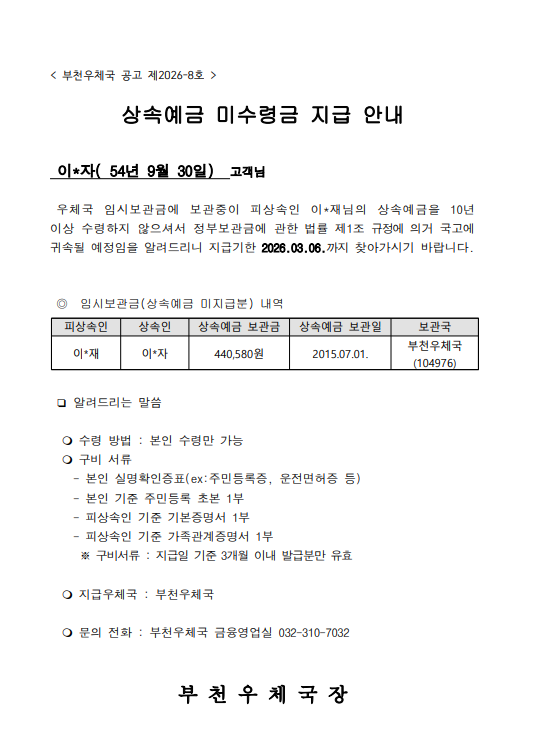 < 부천우체국 공고 제2026-8호 >

상속예금 미수령금 지급 안내

 이*자( 54년 9월 30일)  고객님  

 우체국 임시보관금에 보관중이 피상속인 이*재님의 상속예금을 10년 이상 수령하지 않으셔서 정부보관금에 관한 법률 제1조 규정에 의거 국고에 귀속될 예정임을 알려드리니 지급기한 2026.03.06.까지 찾아가시기 바랍니다.


 ◎  임시보관금(상속예금 미지급분) 내역                       

피상속인
상속인
상속예금 보관금
상속예금 보관일
보관국
이*재
이*자
440,580원
2015.07.01.
부천우체국
(104976)


 ❏ 알려드리는 말씀

   수령 방법 : 본인 수령만 가능
   구비 서류
    - 본인 실명확인증표(ex:주민등록증, 운전면허증 등)
    - 본인 기준 주민등록 초본 1부
    - 피상속인 기준 기본증명서 1부
    - 피상속인 기준 가족관계증명서 1부
     ※ 구비서류 : 지급일 기준 3개월 이내 발급분만 유효

   지급우체국 : 부천우체국

   문의 전화 : 부천우체국 금융영업실 032-310-7032


부 천 우 체 국 장