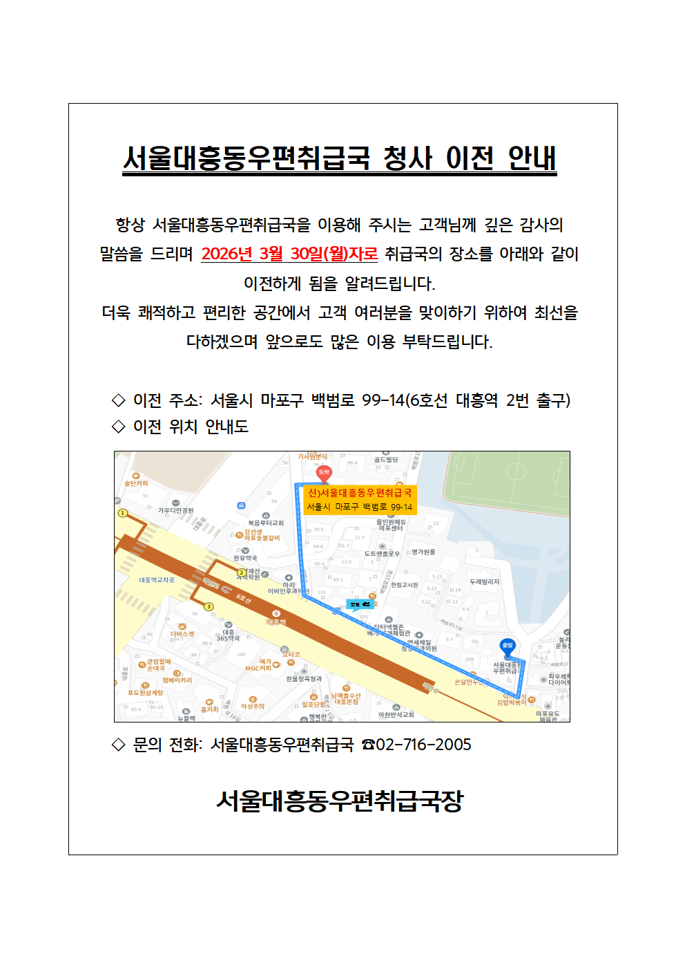 서울대흥동우편취급국 청사 이전 안내

항상 서울대흥동우편취급국을 이용해 주시는 고객님께 깊은 감사의 말씀을 드리며 2026년 3월 30일(월)자로 취급국의 장소를 아래와 같이 이전하게 됨을 알려드립니다. 
더욱 쾌적하고 편리한 공간에서 고객 여러분을 맞이하기 위하여 최선을 다하겠으며 앞으로도 많은 이용 부탁드립니다.

     ◇ 이전 주소: 서울시 마포구 백범로 99-14(6호선 대흥역 2번 출구)
     ◇ 이전 위치 안내도
     ◇전화: 서울대흥동우편취급국 ☎02-716-2005